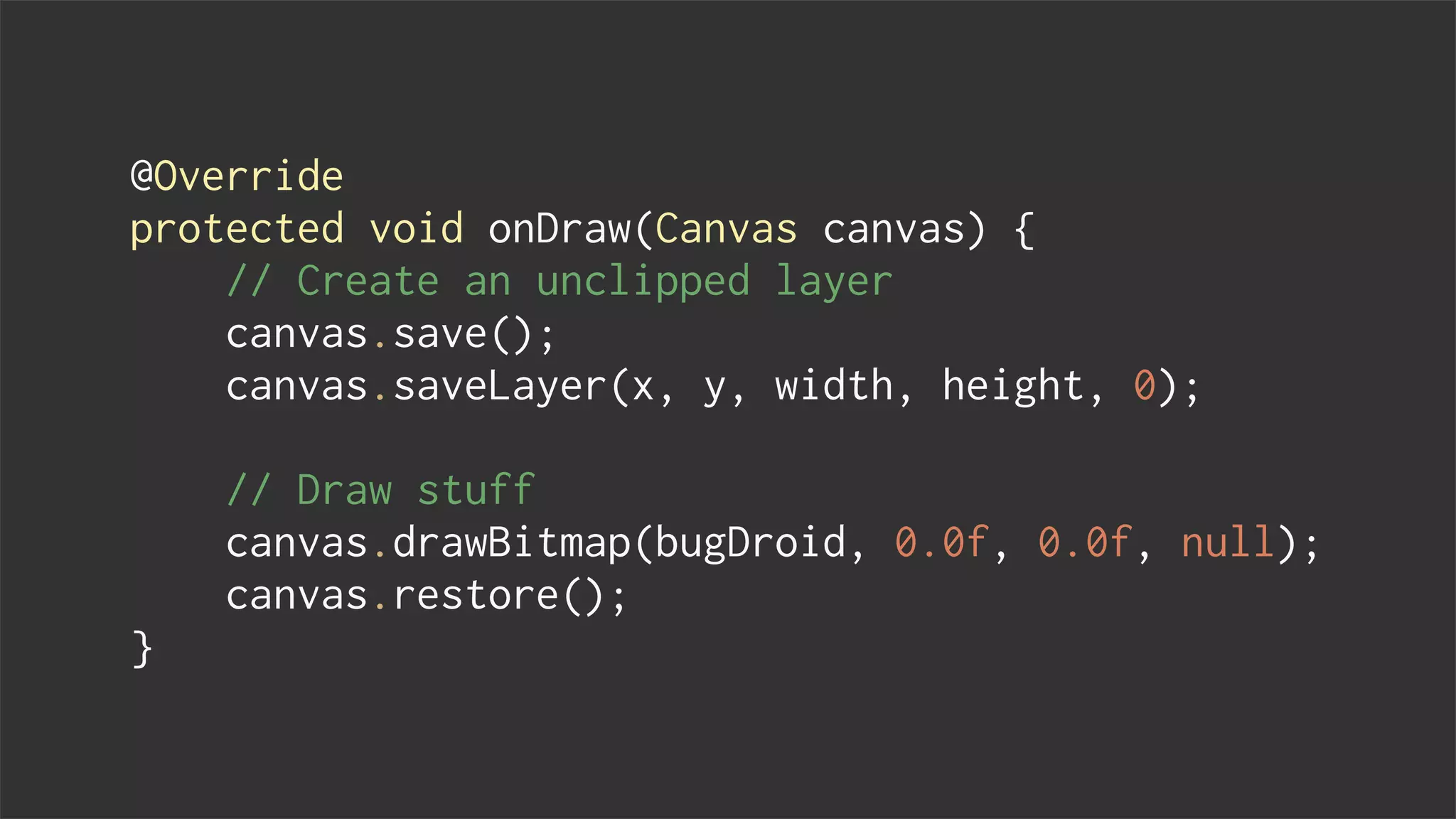 @Override
protected void onDraw(Canvas canvas) {
// Create an unclipped layer
canvas.save();
canvas.saveLayer(x, y, width, height, 0);
// Draw stuff
canvas.drawBitmap(bugDroid, 0.0f, 0.0f, null);
canvas.restore();
}
 