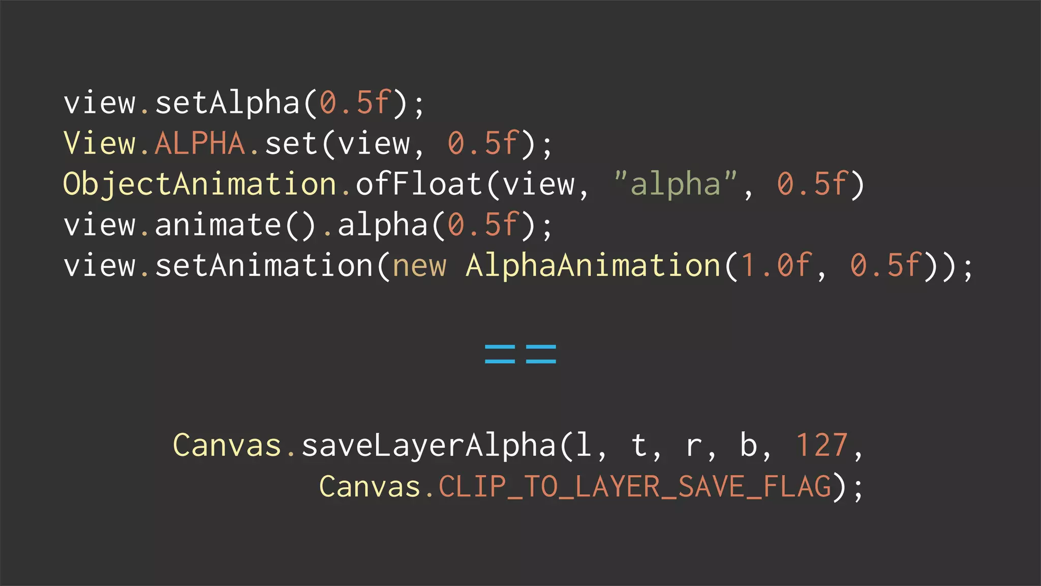 view.setAlpha(0.5f);
View.ALPHA.set(view, 0.5f);
ObjectAnimation.ofFloat(view, "alpha", 0.5f)
view.animate().alpha(0.5f);
view.setAnimation(new AlphaAnimation(1.0f, 0.5f));
Canvas.saveLayerAlpha(l, t, r, b, 127,
Canvas.CLIP_TO_LAYER_SAVE_FLAG);
==
 