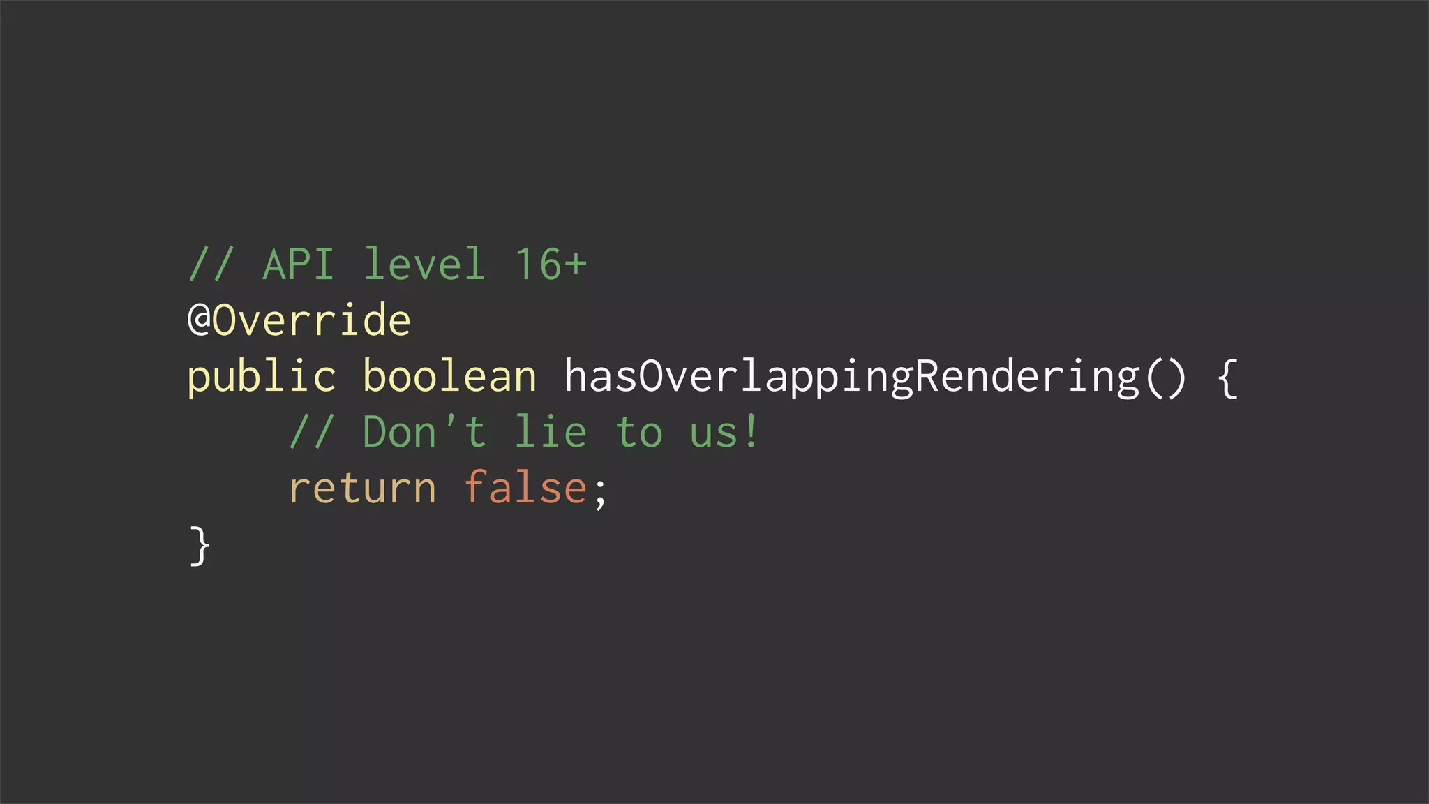 // API level 16+
@Override
public boolean hasOverlappingRendering() {
// Don't lie to us!
return false;
}
 