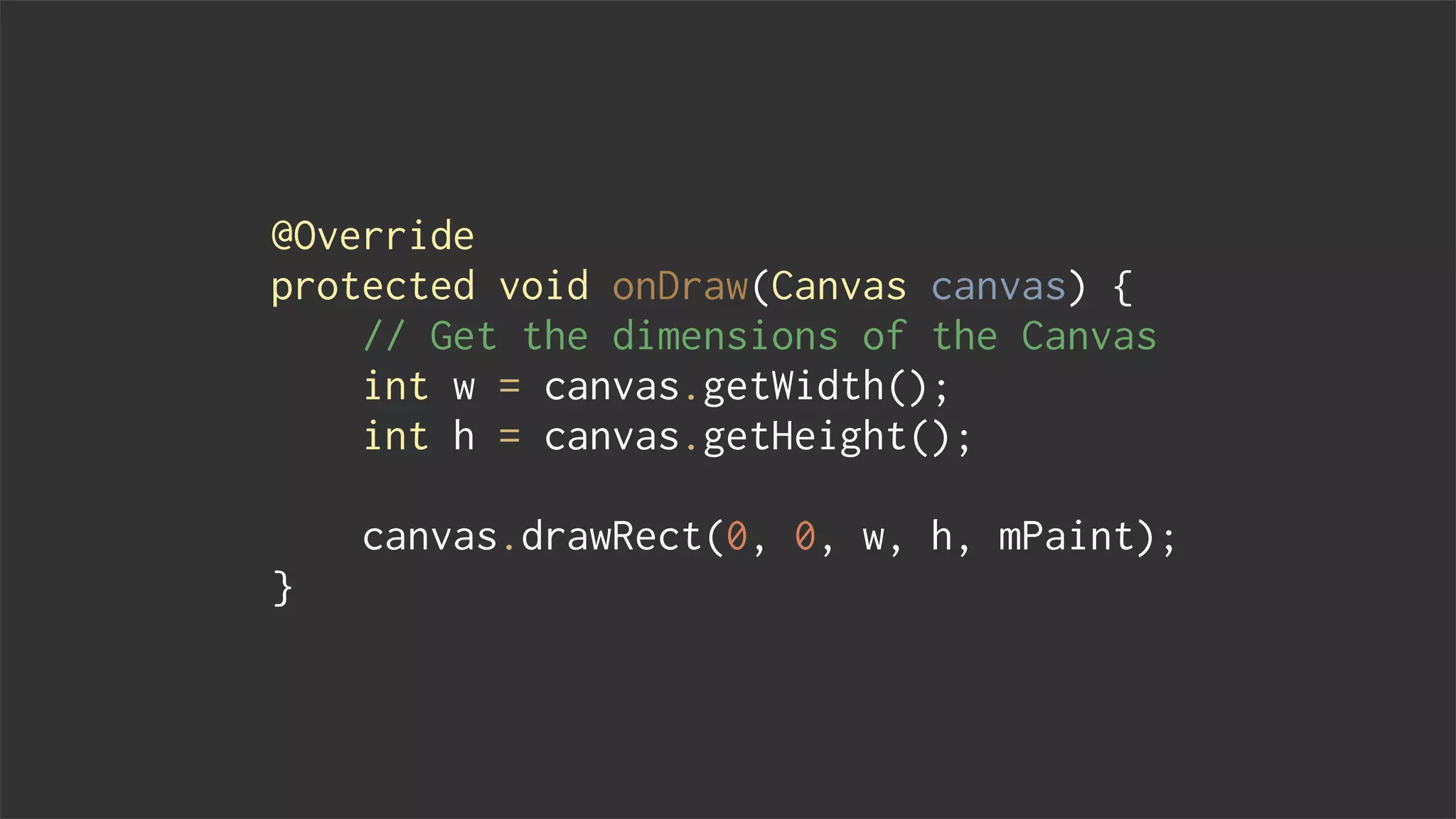 @Override
protected void onDraw(Canvas canvas) {
// Get the dimensions of the Canvas
int w = canvas.getWidth();
int h = canvas.getHeight();
canvas.drawRect(0, 0, w, h, mPaint);
}
 