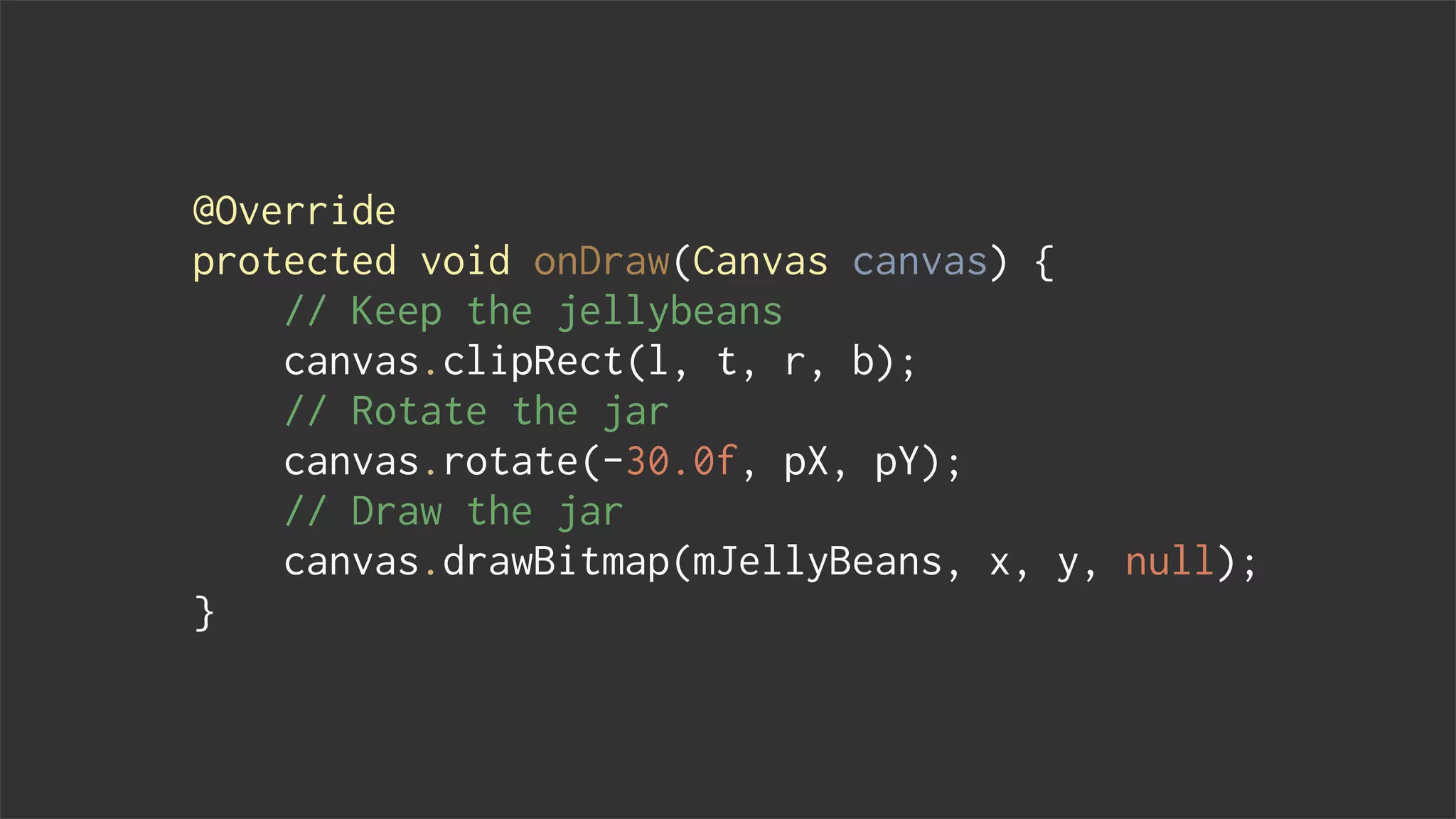 @Override
protected void onDraw(Canvas canvas) {
// Keep the jellybeans
canvas.clipRect(l, t, r, b);
// Rotate the jar
canvas.rotate(-30.0f, pX, pY);
// Draw the jar
canvas.drawBitmap(mJellyBeans, x, y, null);
}
 