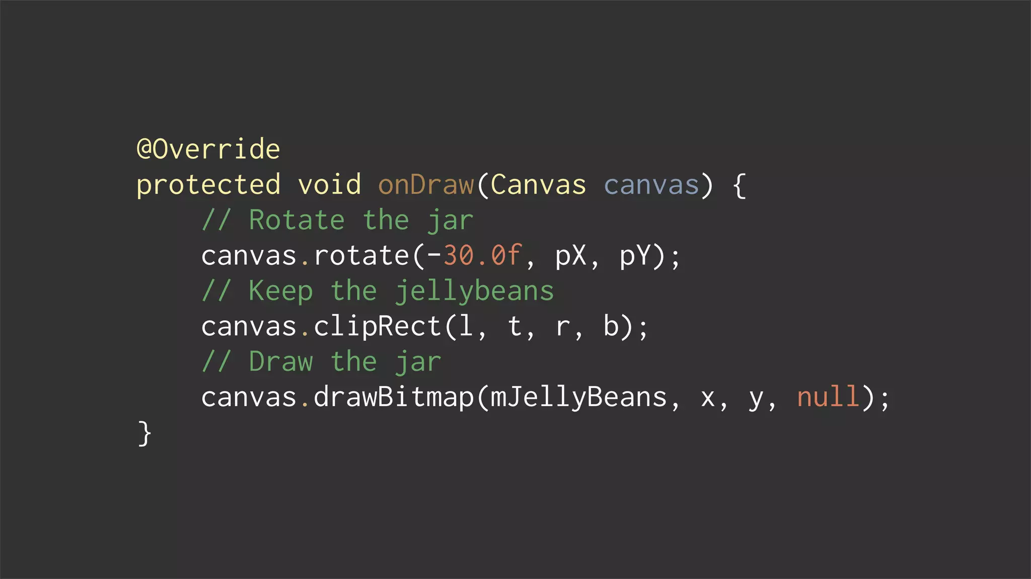 @Override
protected void onDraw(Canvas canvas) {
// Rotate the jar
canvas.rotate(-30.0f, pX, pY);
// Keep the jellybeans
canvas.clipRect(l, t, r, b);
// Draw the jar
canvas.drawBitmap(mJellyBeans, x, y, null);
}
 