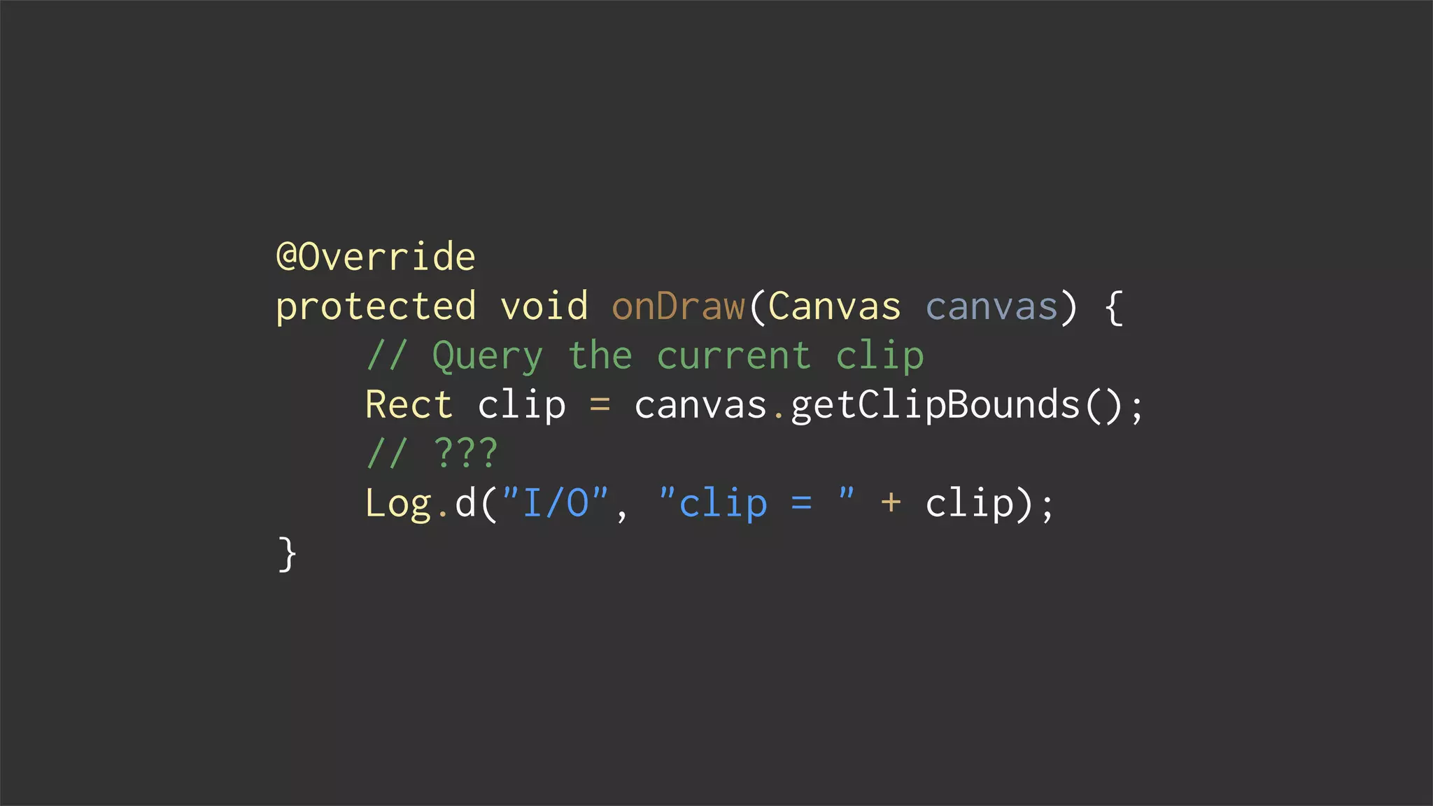 @Override
protected void onDraw(Canvas canvas) {
// Query the current clip
Rect clip = canvas.getClipBounds();
// ???
Log.d("I/O", "clip = " + clip);
}
 