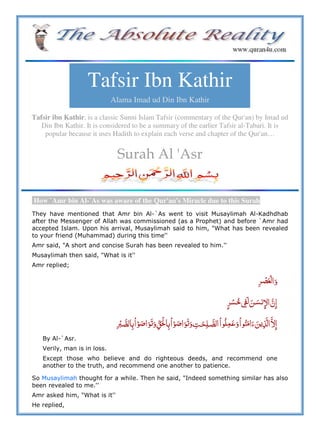 Tafsir Ibn Kathir
Alama Imad ud Din Ibn Kathir
Tafsir ibn Kathir, is a classic Sunni Islam Tafsir (commentary of the Qur'an) by Imad ud
Din Ibn Kathir. It is considered to be a summary of the earlier Tafsir al-Tabari. It is
popular because it uses Hadith to explain each verse and chapter of the Qur'an…
Surah Al 'Asr
How `Amr bin Al-`As was aware of the Qur'an's Miracle due to this Surah
They have mentioned that Amr bin Al-`As went to visit Musaylimah Al-Kadhdhab
after the Messenger of Allah was commissioned (as a Prophet) and before `Amr had
accepted Islam. Upon his arrival, Musaylimah said to him, "What has been revealed
to your friend (Muhammad) during this time''
Amr said, "A short and concise Surah has been revealed to him.''
Musaylimah then said, "What is it''
Amr replied;
   ː    
                 
By Al-`Asr.
Verily, man is in loss.
Except those who believe and do righteous deeds, and recommend one
another to the truth, and recommend one another to patience.
So Musaylimah thought for a while. Then he said, "Indeed something similar has also
been revealed to me.''
Amr asked him, "What is it''
He replied,
 