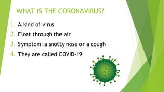 WHAT IS THE CORONAVIRUS?
1. A kind of virus
2. Float through the air
3. Symptom：a snotty nose or a cough
4. They are called COVID-19
 