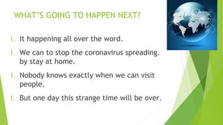 WHAT’S GOING TO HAPPEN NEXT?
1. It happening all over the word.
1. We can to stop the coronavirus spreading.
by stay at home.
1. Nobody knows exactly when we can visit
people.
1. But one day this strange time will be over.
 