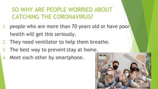 SO WHY ARE PEOPLE WORRIED ABOUT
CATCHING THE CORONAVIRUS?
1. people who are more than 70 years old or have poor
health will get this seriously.
2. They need ventilator to help them breathe.
3. The best way to prevent:stay at home.
4. Meet each other by smartphone.
 