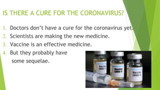 IS THERE A CURE FOR THE CORONAVIRUS?
1. Doctors don’t have a cure for the coronavirus yet.
2. Scientists are making the new medicine.
3. Vaccine is an effective medicine.
4. But they probably have
some sequelae.
 