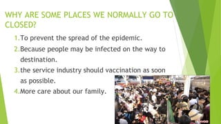 WHY ARE SOME PLACES WE NORMALLY GO TO
CLOSED?
1.To prevent the spread of the epidemic.
2.Because people may be infected on the way to
destination.
3.the service industry should vaccination as soon
as possible.
4.More care about our family.
 