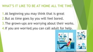 WHAT’S IT LIKE TO BE AT HOME ALL THE TIME?
1.At beginning you may think that is great
2.But as time goes by you will feel bored.
3.The grown-ups are worrying about their works.
4.If you are worried,you can call adult for help.
 