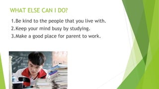 WHAT ELSE CAN I DO?
1.Be kind to the people that you live with.
2.Keep your mind busy by studying.
3.Make a good place for parent to work.
 