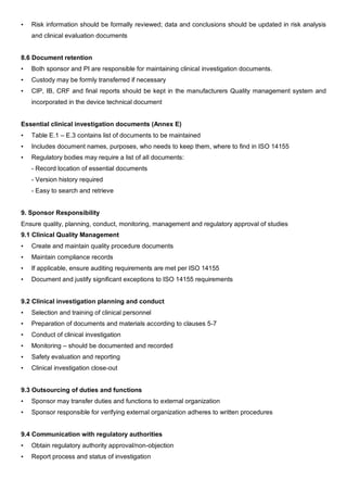 • Risk information should be formally reviewed; data and conclusions should be updated in risk analysis
and clinical evaluation documents
8.6 Document retention
• Both sponsor and PI are responsible for maintaining clinical investigation documents.
• Custody may be formly transferred if necessary
• CIP, IB, CRF and final reports should be kept in the manufacturers Quality management system and
incorporated in the device technical document
Essential clinical investigation documents (Annex E)
• Table E.1 – E.3 contains list of documents to be maintained
• Includes document names, purposes, who needs to keep them, where to find in ISO 14155
• Regulatory bodies may require a list of all documents:
- Record location of essential documents
- Version history required
- Easy to search and retrieve
9. Sponsor Responsibility
Ensure quality, planning, conduct, monitoring, management and regulatory approval of studies
9.1 Clinical Quality Management
• Create and maintain quality procedure documents
• Maintain compliance records
• If applicable, ensure auditing requirements are met per ISO 14155
• Document and justify significant exceptions to ISO 14155 requirements
9.2 Clinical investigation planning and conduct
• Selection and training of clinical personnel
• Preparation of documents and materials according to clauses 5-7
• Conduct of clinical investigation
• Monitoring – should be documented and recorded
• Safety evaluation and reporting
• Clinical investigation close-out
9.3 Outsourcing of duties and functions
• Sponsor may transfer duties and functions to external organization
• Sponsor responsible for verifying external organization adheres to written procedures
9.4 Communication with regulatory authorities
• Obtain regulatory authority approval/non-objection
• Report process and status of investigation
 