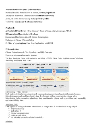 Preclinical evaluation phase (animal studies):
Pharmacodynamic studies in vivo in animals, in-vitro preparation
Absorption, distribution , elimination studies(Pharmacokinetics)
Acute ,sub acute, chronic toxicity studies (toxicity profile)
Therapeutic index (safety & efficacy evaluation)
Prephase I:
A-Preclinical Data Review : Drug Discovery Team- efficacy, safety, toxicology, ADME
B-Preparation of Investigator’s Brochure
Summaries of Preclinical data with clinical Extrapolation.
Prediction of Clinical Effects & Safety
C–Filing of Investigational New Drug Application with DCGI.
IND Application:
Clinical Evaluation needs Prior Regulatory and IRB Clearance.
Phase-wise clearances have to be obtained.
The End Result of Phase I-III studies is the filing of NDA (New Drug Application) for obtaining
Marketing Permission from DCGI.
Microdosing / Phase 0 study:
Early studies of the pharmacodynamic and pharmacokinetic properties of a potential drug in humans.
Microdosing approach could‘accelerate’ drug development without compromising clinical safety
Microdosing helps researchers select better drug candidates for clinical trials by providing early human PK
and bioavailability data.
Microdose (MD)
<100 μg dose of a drug that can be administered as a single dose or divided doses in any subject.
 Exploratory study
 early phase-1
 limited human exposure
 no therapeutic intent
 not intended to examine clinical tolerability
Principle:
 