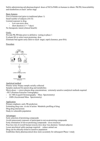 Safely administering sub pharmacological doses of NCEs/NMEs to humans to obtain PK/PD, bioavailability
and metabolism at much earlier stage
Basic features
First in human trial (prior to traditional phase 1)
Small number of subjects (10-15)
Limited exposure to drug
- Low non-toxic dose
- short duration (</= 7 days)
No therapeutic intent (clinical benefit)
Goals:
Provide PK-PD data prior to definitive testing in phase 1
Evaluate BA to select most promising dose
Eliminate bad agents early (fails to reach target, rapid clearance, poor BA)
Procedure
Analytical method
Plasma /urine /biopsy sample serially collected
Samples analyzed for parent drug and metabolites
Micro-doses → micro plasma drug concentrations: extremely sensitive analytical methods required
- PET (Positron Emission Tomography)
- LC-MS (Liquid Chromatography – Mass Spectrometry)
- AMS (Accelerated Mass Spectromerty)
Application
Primary emphasis: early PK prediction
Estimating drug conc. at site of action Metabolic profiling of drug
Drug-drug interactions
Study in vulnerable population
Advantages:
Early selection of promising compounds
Avoid unnecessary exposure of participant to not-so-promising compounds
Early elimination of not-so-promising compounds– saves resources
Pose less risk of overall human toxicity (low dose/ less duration / limited subjects)
Lesser preclinical safety package required – reduce animal use
Drug can be ethically tested in sensitive population
Establishes likely pharmaceutical dose more accurately for subsequent Phase 1 study
 