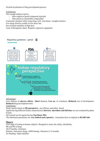 Overall acceleration of drug development process
Limitations:
Not enough studies to prove
- false negatives (good compound rejected)
- false positives (unsuitable compounds)
Cautiously interpret while using drugs with non-linear / complex kinetics
Few drugs dissolve readily at low doses but
have limited solubility at high dose
Lack of therapeutic intent Requires expensive equipment
Advantages:
Less chances of adverse effects , Short duration, Less no. of volunteers, Reduced cost of development,
Reduced drug development time
Limitations:
Study mainly based on PK parameters - not efficacy and safety based
Agents having different kinetic characteristics between microdose and full dose are not evaluated by phase
0 trials
Of Limited use for agents having Non linear PKs
The laboratory parameters are very limited and expensive, researchers have to depend on BA/BE labs
Phase I:
First stage of testing in human subjects Designed to assess the safety, tolerability,
PK and PD of drug.
20-25 healthy volunteers
Patients: Anticancer drugs, AIDS therapy Duration: 6-12 months
No blinding / Open labelled
 