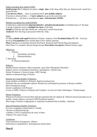 Single ascending dose studies (SAD):
Small groups (3) of subjects are given a single dose of the drug while they are observed and tested for a
period of time.
If no adverse effects ….dose is escalated with 3 new healthy subjects
If toxicity is observed then ---- 3 more subjects are given the same dose and
If found toxic….. the dose is considered as max. tolerated dose (MTD).
Multiple ascending dose studies(MAD):
Conducted to understand the pharmacokinetics and pharmacodynamics of multiple doses of the drug.
A group of patients receives multiple low doses of the drug
Samples (of blood, and other fluids) are collected at various time points
Analyzed: How the drug is processed within the body.
Need:
To make reliable and rapid Prediction of human response, from Preclinical Data (PD, PK, Toxicity)
Involves Extrapolation from Animal data to first human exposure.
Phase I serves as an interface between Preclinical Research and Clinical Drug development.
Once Phase I is complete, Human beings become first-choice test species (Human Guinea- pigs).
Objectives:
1. Primary :
i. Tolerability and Safety
ii. Pharmacokinetics
2. Secondary
iii. Pharmacodynamics
Subjects:
Healthy human volunteers: Most commonly used. (Non-Therapeutic Research)
Subjects receive no therapeutic benefit by participation - Ethical issue.
Patient Volunteers: Cytotoxic drugs, AIDS therapy
Patients in advanced stage of disease
Reasons for Using Healthy Volunteers:
Large numbers available (vs. Patients) Rapid recruitment rate
Potential risks are considerably reduced Results not confounded by presence of disease variables
More homogenous group
Greater compliance with Protocol
In case of ADR’s Chances of Speedy and Complete recovery are better Advantages > Disadvantages
Patient Volunteers:
Whenever Preclinical Toxicity Data indicates potential risks for subjects & Ethical Concerns preclude use of
healthy human subjects e.g.Cancer/AIDs/Psychiatric patients
Dose range of interest is appropriate to determine in patients than in healthy volunteers
Special Population Healthy Volunteers
It is now a regulatory requirement to include:
-Women of child bearing age
-Children, if NCE is proposed to be used in them.
-Elderly (>65 years) of age.
Limitations
Trial restricted to homogenous subjects
Performance extrapolated to heterogeneous market place
Phase II
 