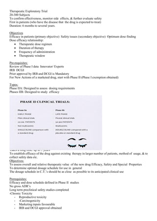 Therapeutic Exploratory Trial
20-300 Subjects
To confirm effectiveness, monitor side effects, & further evaluate safety
First in patients (who have the disease that the drug is expected to treat)
Duration: 6 months to several years.
Objectives
Efficacy in patients (primary objective) Safety issues (secondary objective) Optimum dose finding
Dose efficacy relationship:
 Therapeutic dose regimen
 Duration of therapy
 Frequency of administration
 Therapeutic window
Pre-requisites:
Review of Phase I data Innovator/ Experts
IRB DCGI
Prior approval by IRB and DCGI is Mandatory
For New Actions of a marketed drug, start with Phase II (Phase I exemption obtained)
Types:
Phase IIA: Designed to assess dosing requirements
Phases IIB: Designed to study efficacy
Phase III:
Therapeutic confirmatory trials.
Large scale, multicentre, Randomised, Controlled trials .
Target population: several 100’s to 3000 patients.
Takes a long time: up to 5 years
To establish efficacy of the drug against existing therapy in larger number of patients, method of usage, & to
collect safety data etc.
Objectives:
To assess overall and relative therapeutic value of the new drug Efficacy, Safety and Special Properties
To determine optimal dosage schedule for use in general
The dosage schedule in C.T.’s should be as close as possible to its anticipated clinical use
Prerequisites:
Efficacy and dose schedule defined in Phase II studies
No gross ADR’s
Long term preclinical safety studies completed
-Chronic Toxicity
- Reproductive toxicity
- -Carcinogenicity
- Marketing inputs favourable
- IRB and DCGI approval obtained
 