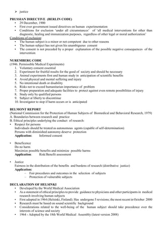  justice
PRUSSIAN DIRECTIVE (BERLIN CODE)
• 29 December, 1900
• First ever government issued directives on human experimentation
• Conditions for exclusion ‘under all circumstances’ of ‘all medical interventions for other than
diagnostic, healing and immunization purposes, regardless of other legal or moral authorization’
Conditions of exclusion:
• The human subject is a minor or not competent due to other reasons
• The human subject has not given his unambiguous consent
• The consent is not preceded by a proper explanation of the possible negative consequences of the
intervention
NUREMBERG CODE
(1946. Permissible Medical Experiments)
1. Voluntary consent essential
2. Experiment for fruitful results for the good of society and should be necessary
3. Animal experiments first and human study in anticipation of scientific benefits
4. Avoid physical and mental suffering and injury
5. No intentional death or disability
6. Risks not to exceed humanitarian importance of problem
7. Proper preparation and adequate facilities to protect against even remote possibilities of injury
8. Study only by qualified persons
9. Subject at liberty to discontinue
10. Investigator to stop if harm occurs or is anticipated
BELMONT REPORT
(National Commission for the Protection of Human Subjects of Biomedical and Behavioral Research, 1979)
A. Boundaries between research and practice
B. Ethical principles underlying the conduct of research:
• Respect for persons
Individuals should be treated as autonomous agents (capable of self-determination)
Persons with diminished autonomy deserve protection
Application: Informed consent
• Beneficence
Do no harm
Maximize possible benefits and minimize possible harms
Application: Risk/Benefit assessment
• Justice
Fairness in the distribution of the benefits and burdens of research (distributive justice)
Application:
– Fair procedures and outcomes in the selection of subjects
– Protection of vulnerable subjects
DECLARATION OF HELSINKI
• Developed by the World Medical Association
• As a statement of ethical principles to provide guidance to physicians and other participants in medical
research involving human subjects
• First adopted in 1964 (Helsinki, Finland). Has undergone 5 revisions; the most recent in October 2000
• Research must be based on sound scientific background
• Considerations related to the well-being of the human subject should take precedence over the
interests of science and society
• 1964 - Adopted by the 18th World Medical Assembly (latest version 2008)
 
