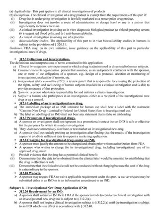 (a) Applicability: This part applies to all clinical investigations of products
(b) Exemptions. The clinical investigation of a drug product is exempt from the requirements of this part if:
(i) Drug that is undergoing investigation is lawfully marketed as a prescription drug product,
(ii) Investigation does not involve a route of administration or dosage level or use in a patient that
significantly increases the risks
(iii) A clinical investigation involving an in vitro diagnostic biological product (a ) blood grouping serum;
(b ) reagent red blood cells; and (c ) anti-human globulin.
(iv) A clinical investigation involving use of a placebo
(v) Bioavailability studies. The applicability of this part to in vivo bioavailability studies in humans is
subject to the provisions of § 320.31.
Guidance. FDA may, on its own initiative, issue guidance on the applicability of this part to particular
investigational uses of drugs.
 312.3 Definitions and interpretations.
The definitions and interpretations of terms contained in this application:
a) Clinical investigation: any experiment in which a drug is administered or dispensed to human subjects.
b) Contract research organization: person that assumes, as an independent contractor with the sponsor,
one or more of the obligations of a sponsor, e.g., design of a protocol, selection or monitoring of
investigations, evaluation of reports, etc.
c) Independent ethics committee (IEC): a review panel that is responsible for ensuring the protection of
the rights, safety, and well-being of human subjects involved in a clinical investigation and is able to
provide assurance of that protection.
d) Sponsor: a person who takes responsibility for and initiates a clinical investigation.
e) Subject: a human who participates in an investigation, either as a recipient of the investigational new
drug or as a control.
 312.6 Labelling of an investigational new drug.
a) The immediate package of an IND intended for human use shall bear a label with the statement
"Caution: New Drug - Limited by Federal (or United States) law to investigational use."
b) The label or labelling of an IND shall not bear any statement that is false or misleading
 312.7 Promotion of investigational drugs.
a) A sponsor or investigator shall not represent in a promotional context that an IND is safe or effective
for the purposes for which it is under investigation
b) They shall not commercially distribute or test market an investigational new drug.
c) A sponsor shall not unduly prolong an investigation after finding that the results of the investigation
appear to establish sufficient data to support a marketing application.
 312.8 Charging for investigational drugs under an IND.
 A sponsor must justify the amount to be charged and obtain prior written authorization from FDA
 A sponsor who wishes to charge for its investigational drug, including investigational use of its
approved drug, must:
(i) Provide evidence that the drug has a potential clinical benefit
(ii) Demonstrate that the data to be obtained from the clinical trial would be essential to establishing that
the drug is effective or safe
(iii) Demonstrate that the clinical trial could not be conducted without charging because the cost of the drug
is extraordinary to the sponsor.
 312.10 Waivers.
 A sponsor may request FDA to waive applicable requirement under this part. A waiver request may be
submitted either in an IND or in an information amendment to an IND.
Subpart B - Investigational New Drug Application (IND)
 312.20 Requirement for an IND.
a) A sponsor shall submit an INDA to FDA if the sponsor intends to conduct a clinical investigation with
an investigational new drug that is subject to § 312.2(a).
b) A sponsor shall not begin a clinical investigation subject to § 312.2(a) until the investigation is subject
to an IND which is in effect in accordance with § 312.40.
 