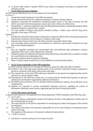 c) A sponsor shall submit a separate IND for any clinical investigation involving an exception from
informed consent
 312.21 Phases of an investigation:
An IND may be submitted for one or more phases of an investigation.
(a) Phase 1:
i. includes the initial introduction of an IND into humans.
ii. closely monitored and may be conducted in patients or normal volunteer subjects.
iii. designed to determine the metabolism and pharmacologic actions of the drug in humans, the side
effects associated with increasing doses, and, to gain early evidence on effectiveness.
iv. During Phase 1, sufficient information about the drug's pharmacokinetics and pharmacological effects
should be obtained to permit Phase 2 studies.
v. The total number of subjects and patients included in Phase 1 studies varies with the drug, but is
generally in the range of 20 to 80.
(b)Phase 2:
i. Includes the controlled clinical studies conducted to evaluate the effectiveness of the drug for particular
indication(s) in patients with the disease or condition under study
ii. determine the common short-term side effects and risks associated with the drug.
iii. well controlled, closely monitored, and conducted in a relatively small number of patients (no more
than several hundred subjects.)
(c)Phase 3:
i. they are expanded controlled and uncontrolled trials and performed after preliminary evidence
suggesting effectiveness of the drug has been obtained
ii. intended to gather the additional information about effectiveness and safety that is needed to evaluate
the overall benefit-risk relationship of the
iii. provide an adequate basis for physician labelling.
iv. Phase 3 studies usually include from several hundred to several thousand subjects.
 312.22 General principles of the IND submission.
(a) FDA's primary objectives in reviewing an IND are to assure the safety and rights of subjects
(b) In Phase 2 and 3 they help assure that the quality of the scientific evaluation of drugs is adequate to
permit an evaluation of the drug's effectiveness and safety.
(c) The central focus of the initial IND submission should be on the general investigational plan and the
protocols for specific human studies.
(d) Amendments to the IND that contain new or revised protocols should build logically on previous
submissions and should be supported by additional information
(e) The IND format set forth in § 312.23 should be followed routinely by sponsors for an efficient review
of applications.
(f) Sponsors are expected to exercise considerable discretion, however, regarding the content of
information submitted in each section, depending upon the kind of drug being studied.
 312.23 IND content and format.
A sponsor shall submit an "Investigational New Drug Application" (IND) including, in the following order:
 Cover sheet:
i. The name, address, and telephone number of the sponsor, the date of the application, and the name of
the investigational new drug.
ii. The name and title of the person responsible for monitoring the conduct and progress of the clinical
investigations.
iii. The name(s) and title(s) of the person(s) responsible for review and evaluation of information about
safety of the drug.
iv. The signature of the sponsor or the sponsor's authorized representative.
 A table of contents.
 Introductory statement and general investigational plan.
 