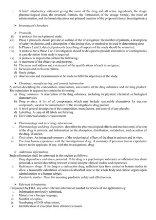 i. A brief introductory statement giving the name of the drug and all active ingredients, the drug's
pharmacological class, the structural formula, the formulation of the dosage form(s), the route of
administration, and the broad objectives and planned duration of the proposed clinical investigation(s)
 Investigator's brochure
 Protocols.
(i) A protocol for each planned study.
(ii) Phase 1 protocols should provide an outline of the investigation: the number of patients, a description
of safety exclusions, and a description of the dosing plan, or method to be used in determining dose
(iii) In Phases 2 and 3, detailed protocols describing all aspects of the study should be submitted.
(iv) A protocol for a Phase 2 or 3 investigation should be designed to provide alternatives or contingencies
in case deviation from study is required.
(v) A protocol is required to contain the following,:
a) A statement of the objectives and purpose,
b) The name and address and a statement of the qualifications of each investigator,
c) Inclusion and exclusion criteria,
d) Study design,
e) observations and measurements to be made to fulfil the objectives of the study.
 Chemistry, manufacturing, and control information
A section describing the composition, manufacture, and control of the drug substance and the drug product.
The submission is required to contain the following:
a) Drug substance. A description of the drug substance, including its physical, chemical, or biological
characteristics
b) Drug product. A list of all components, which may include reasonable alternatives for inactive
compounds, used in the manufacture of the investigational drug product
c) A brief general description of the composition, manufacture, and control of any placebo
d) Labelling. A copy of all labels and labeling
e) Environmental analysis requirements.
 Pharmacology and toxicology information
i. Pharmacology and drug disposition: describes the pharmacological effects and mechanism(s) of action
of the drug in animals, and information on the absorption, distribution, metabolism, and excretion of
the drug, if known.
ii. Toxicology. An integrated summary of the toxicological effects of the drug in animals and in vitro.
iii. Previous human experience with the investigational drug: A summary of previous human experience
known to the applicant, if any, with the investigational drug.
 Additional information.
Such information shall be submitted in this section as follows:
i. Drug dependence and abuse potential. If the drug is a psychotropic substance or otherwise has abuse
potential, a section describing relevant clinical and pre-clinical studies and experience
ii. Radioactive drugs. If the drug is a radioactive drug, sufficient data from animal or human studies to
allow a reasonable calculation of radiation-absorbed dose to the whole body and critical organs upon
administration to a human subject.
iii. Paediatric studies: Plans for assessing paediatric safety and effectiveness.
 Relevant information.
If requested by FDA, any other relevant information needed for review of the application eg:
i. Information previously submitted,
ii. Material in a foreign language,
iii. Number of copies,
iv. Numbering of IND submissions,
v. Identification of exception from informed consent.
 