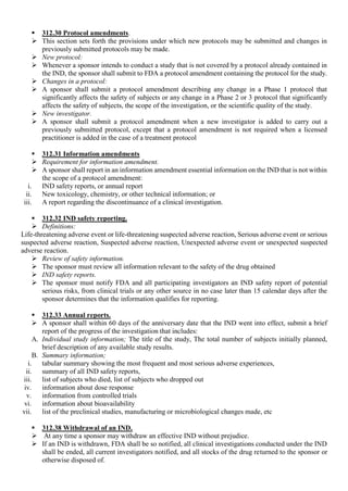  312.30 Protocol amendments.
 This section sets forth the provisions under which new protocols may be submitted and changes in
previously submitted protocols may be made.
 New protocol:
 Whenever a sponsor intends to conduct a study that is not covered by a protocol already contained in
the IND, the sponsor shall submit to FDA a protocol amendment containing the protocol for the study.
 Changes in a protocol:
 A sponsor shall submit a protocol amendment describing any change in a Phase 1 protocol that
significantly affects the safety of subjects or any change in a Phase 2 or 3 protocol that significantly
affects the safety of subjects, the scope of the investigation, or the scientific quality of the study.
 New investigator.
 A sponsor shall submit a protocol amendment when a new investigator is added to carry out a
previously submitted protocol, except that a protocol amendment is not required when a licensed
practitioner is added in the case of a treatment protocol
 312.31 Information amendments
 Requirement for information amendment.
 A sponsor shall report in an information amendment essential information on the IND that is not within
the scope of a protocol amendment:
i. IND safety reports, or annual report
ii. New toxicology, chemistry, or other technical information; or
iii. A report regarding the discontinuance of a clinical investigation.
 312.32 IND safety reporting.
 Definitions:
Life-threatening adverse event or life-threatening suspected adverse reaction, Serious adverse event or serious
suspected adverse reaction, Suspected adverse reaction, Unexpected adverse event or unexpected suspected
adverse reaction.
 Review of safety information.
 The sponsor must review all information relevant to the safety of the drug obtained
 IND safety reports.
 The sponsor must notify FDA and all participating investigators an IND safety report of potential
serious risks, from clinical trials or any other source in no case later than 15 calendar days after the
sponsor determines that the information qualifies for reporting.
 312.33 Annual reports.
 A sponsor shall within 60 days of the anniversary date that the IND went into effect, submit a brief
report of the progress of the investigation that includes:
A. Individual study information; The title of the study, The total number of subjects initially planned,
brief description of any available study results.
B. Summary information;
i. tabular summary showing the most frequent and most serious adverse experiences,
ii. summary of all IND safety reports,
iii. list of subjects who died, list of subjects who dropped out
iv. information about dose response
v. information from controlled trials
vi. information about bioavailability
vii. list of the preclinical studies, manufacturing or microbiological changes made, etc
 312.38 Withdrawal of an IND.
 At any time a sponsor may withdraw an effective IND without prejudice.
 If an IND is withdrawn, FDA shall be so notified, all clinical investigations conducted under the IND
shall be ended, all current investigators notified, and all stocks of the drug returned to the sponsor or
otherwise disposed of.
 