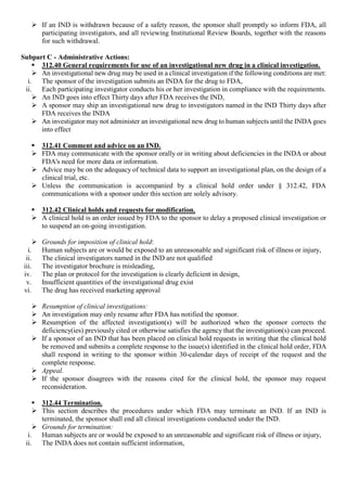  If an IND is withdrawn because of a safety reason, the sponsor shall promptly so inform FDA, all
participating investigators, and all reviewing Institutional Review Boards, together with the reasons
for such withdrawal.
Subpart C - Administrative Actions:
 312.40 General requirements for use of an investigational new drug in a clinical investigation.
 An investigational new drug may be used in a clinical investigation if the following conditions are met:
i. The sponsor of the investigation submits an INDA for the drug to FDA,
ii. Each participating investigator conducts his or her investigation in compliance with the requirements.
 An IND goes into effect Thirty days after FDA receives the IND,
 A sponsor may ship an investigational new drug to investigators named in the IND Thirty days after
FDA receives the INDA
 An investigator may not administer an investigational new drug to human subjects until the INDA goes
into effect
 312.41 Comment and advice on an IND.
 FDA may communicate with the sponsor orally or in writing about deficiencies in the INDA or about
FDA's need for more data or information.
 Advice may be on the adequacy of technical data to support an investigational plan, on the design of a
clinical trial, etc.
 Unless the communication is accompanied by a clinical hold order under § 312.42, FDA
communications with a sponsor under this section are solely advisory.
 312.42 Clinical holds and requests for modification.
 A clinical hold is an order issued by FDA to the sponsor to delay a proposed clinical investigation or
to suspend an on-going investigation.
 Grounds for imposition of clinical hold:
i. Human subjects are or would be exposed to an unreasonable and significant risk of illness or injury,
ii. The clinical investigators named in the IND are not qualified
iii. The investigator brochure is misleading,
iv. The plan or protocol for the investigation is clearly deficient in design,
v. Insufficient quantities of the investigational drug exist
vi. The drug has received marketing approval
 Resumption of clinical investigations:
 An investigation may only resume after FDA has notified the sponsor.
 Resumption of the affected investigation(s) will be authorized when the sponsor corrects the
deficiency(ies) previously cited or otherwise satisfies the agency that the investigation(s) can proceed.
 If a sponsor of an IND that has been placed on clinical hold requests in writing that the clinical hold
be removed and submits a complete response to the issue(s) identified in the clinical hold order, FDA
shall respond in writing to the sponsor within 30-calendar days of receipt of the request and the
complete response.
 Appeal.
 If the sponsor disagrees with the reasons cited for the clinical hold, the sponsor may request
reconsideration.
 312.44 Termination.
 This section describes the procedures under which FDA may terminate an IND. If an IND is
terminated, the sponsor shall end all clinical investigations conducted under the IND.
 Grounds for termination:
i. Human subjects are or would be exposed to an unreasonable and significant risk of illness or injury,
ii. The INDA does not contain sufficient information,
 
