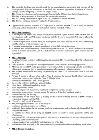 iii. The methods, facilities, and controls used for the manufacturing, processing, and packing of the
investigational drug are inadequate to establish and maintain appropriate standards of identity,
strength, quality, and purity as needed for subject safety,
iv. The clinical investigations are being conducted substantially different than that in the protocols,
v. The drug is being promoted or distributed for commercial purposes,
vi. The IND, or any amendment or report to the IND, contains an untrue statement
vii. The IND has remained on inactive status for 5 years or more.
 Opportunity for sponsor response: If FDA proposes to terminate an IND, FDA will notify the sponsor
in writing, and invite correction or explanation within a period of 30 days.
 312.45 Inactive status.
 If no subjects are entered into clinical studies for a period of 2 years or more under an IND, or if all
investigations under an IND remain on clinical hold for 1 year or more, the IND may be placed by
FDA on inactive status.
 If an IND is placed on inactive status, all investigators shall be so notified and all stocks of the drug
shall be returned or otherwise disposed of.
 A sponsor is not required to submit annual reports to an IND on inactive status.
 A sponsor who intends to resume clinical investigation under an IND placed on inactive status shall
submit a protocol amendment. An IND that remains on inactive status for 5 years or more may be
terminated.
 312.47 Meetings.
 Meetings between a sponsor and the agency are encouraged by FDA as they aid in the evaluation of
the drug
 "End-of-Phase 2" meetings and meetings held before submission of a marketing application:
 Meetings between FDA and a sponsor can be especially helpful in minimizing wasteful expenditures
of time and money and thus in speeding the drug development and evaluation process
 The purpose to determine the safety of proceeding to Phase 3, to evaluate the Phase 3 plan and
protocols.
 At least 1 month in advance of an end-of-Phase 2 meeting, the sponsor should submit background
information on the sponsor's plan for Phase 3. This includes:
i. summaries of the Phase 1 and 2 investigations
ii. the specific protocols for Phase 3 clinical studies
iii. plans for any additional nonclinical studies
iv. plans for paediatric studies
v. time line for protocol finalization, enrolment, completion, and data analysis
vi. information to support any planned request for waiver or deferral of paediatric studies
vii. tentative labelling for the drug.
 Arrangements for an end-of-Phase 2 meeting are to be made with the division in FDA's which is
responsible for review of the IND.
 "Pre-NDA" and "pre-BLA" meetings:
 The primary purpose of this kind of exchange is:
i. to uncover any major unresolved problems
ii. to identify those studies that the sponsor is relying on as adequate and well-controlled to establish the
drug's effectiveness
iii. to identify the status of on-going or needed studies adequate to assess paediatric safety and
effectiveness
iv. to acquaint FDA reviewers with the general information to be submitted in the marketing application
(including technical information)
v. to discuss appropriate methods for statistical analysis of the data
vi. to discuss the best approach to the presentation and formatting of data in the marketing application.
 312.48 Dispute resolution.
 