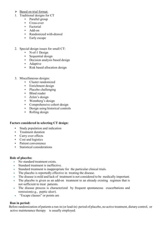  Based on trial format:
1. Traditional designs for CT
• Parallel group
• Cross-over
• Factorial
• Add-on
• Randomized with-drawal
• Early escape
2. Special design issues for small CT:
• N-of-1 Design
• Sequential design
• Decision analysis based design
• Adaptive
• Risk based allocation design
3. Miscellaneous designs:
• Cluster randomized
• Enrichment design
• Placebo challenging
• Blind reader
• Zelen’s design
• Wennberg’s design
• Comprehensive cohort design
• Design using historical controls
• Rolling design
Factors considered in selecting CT design:
• Study population and indication
• Treatment duration
• Carry over effects
• Cost and logistics
• Patient convenience
• Statistical considerations
Role of placebo:
 No standard treatment exists.
 Standard treatment is ineffective.
 Standard treatment is inappropriate for the particular clinical trials.
 The placebo is reportedly effective in treating the disease.
 The disease is mild and lack of treatment is not considered to be medically important.
 The placebo is given as an add-on treatment to an already existing regimen that is
not sufficient to treat patients.
 The disease process is characterized by frequent spontaneous exacerbations and
remission(e.g., peptic ulcer).
 “Escape clauses” or points are
Run in period:
Before randomization of patients a run-in (or lead-in) period of placebo, no active treatment, dietary control, or
active maintenance therapy is usually employed.
 