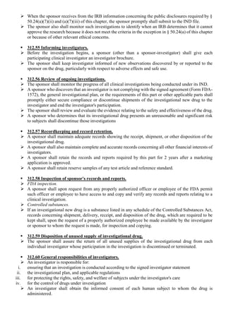  When the sponsor receives from the IRB information concerning the public disclosures required by §
50.24(a)(7)(ii) and (a)(7)(iii) of this chapter, the sponsor promptly shall submit to the IND file.
 The sponsor also shall monitor such investigations to identify when an IRB determines that it cannot
approve the research because it does not meet the criteria in the exception in § 50.24(a) of this chapter
or because of other relevant ethical concerns.
 312.55 Informing investigators.
 Before the investigation begins, a sponsor (other than a sponsor-investigator) shall give each
participating clinical investigator an investigator brochure.
 The sponsor shall keep investigator informed of new observations discovered by or reported to the
sponsor on the drug, particularly with respect to adverse effects and safe use.
 312.56 Review of ongoing investigations.
 The sponsor shall monitor the progress of all clinical investigations being conducted under its IND.
 A sponsor who discovers that an investigator is not complying with the signed agreement (Form FDA-
1572), the general investigational plan, or the requirements of this part or other applicable parts shall
promptly either secure compliance or discontinue shipments of the investigational new drug to the
investigator and end the investigator's participation.
 The sponsor shall review and evaluate the evidence relating to the safety and effectiveness of the drug.
 A sponsor who determines that its investigational drug presents an unreasonable and significant risk
to subjects shall discontinue those investigations
 312.57 Recordkeeping and record retention.
 A sponsor shall maintain adequate records showing the receipt, shipment, or other disposition of the
investigational drug.
 A sponsor shall also maintain complete and accurate records concerning all other financial interests of
investigators.
 A sponsor shall retain the records and reports required by this part for 2 years after a marketing
application is approved.
 A sponsor shall retain reserve samples of any test article and reference standard.
 312.58 Inspection of sponsor's records and reports.
 FDA inspection.
 A sponsor shall upon request from any properly authorized officer or employee of the FDA permit
such officer or employee to have access to and copy and verify any records and reports relating to a
clinical investigation.
 Controlled substances.
 If an investigational new drug is a substance listed in any schedule of the Controlled Substances Act,
records concerning shipment, delivery, receipt, and disposition of the drug, which are required to be
kept shall, upon the request of a properly authorized employee be made available by the investigator
or sponsor to whom the request is made, for inspection and copying.
 312.59 Disposition of unused supply of investigational drug.
 The sponsor shall assure the return of all unused supplies of the investigational drug from each
individual investigator whose participation in the investigation is discontinued or terminated.
 312.60 General responsibilities of investigators.
 An investigator is responsible for:
i. ensuring that an investigation is conducted according to the signed investigator statement
ii. the investigational plan, and applicable regulations
iii. for protecting the rights, safety, and welfare of subjects under the investigator's care
iv. for the control of drugs under investigation
 An investigator shall obtain the informed consent of each human subject to whom the drug is
administered.
 