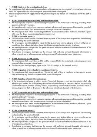  312.61 Control of the investigational drug.
 An investigator shall administer the drug only to subjects under the investigator's personal supervision or
under the supervision of a sub-investigator responsible to the investigator.
 The investigator shall not supply the investigational drug to any person not authorized under this part to
receive it.
 312.62 Investigator recordkeeping and record retention.
 An investigator is required to maintain adequate records of the disposition of the drug, including dates,
quantity, and use by subjects.
 An investigator is required to prepare and maintain adequate and accurate case histories that record all
observations and other data pertinent to the investigation on each individual.
 An investigator shall retain records required to be maintained under this part for a period of 2 years
following the date a marketing application is approved.
 312.64 Investigator reports.
 The investigator shall furnish all reports to the sponsor of the drug who is responsible for collecting
and evaluating the results obtained.
 An investigator must immediately report to the sponsor any serious adverse event, whether or not
considered drug related, including those listed in the protocol or investigator brochure.
 An investigator shall also provide the sponsor with an adequate report shortly after completion of the
investigator's participation.
 The clinical investigator shall provide the sponsor with sufficient accurate financial information to
allow an applicant to submit complete and accurate certification or disclosure statements.
 312.66 Assurance of IRB review.
 An investigator shall assure that an IRB will be responsible for the initial and continuing review and
approval of the proposed clinical study.
 The investigator shall promptly report to the IRB all changes in the research activity.
 312.68 Inspection of investigator's records and reports.
 An investigator shall upon request from FDA permit such officer or employee to have access to, and
copy and verify any records or reports made by the investigator
 312.69 Handling of controlled substances.
 If the investigational drug is subject to the Controlled Substances Act, the investigator shall take
adequate precautions, including storage of the investigational drug in a securely locked, substantially
constructed cabinet, or other securely locked, substantially constructed enclosure, access to which is
limited, to prevent theft or diversion of the substance into illegal channels of distribution.
 312.62 Investigator recordkeeping and record retention.
 An investigator is required to maintain adequate records of the disposition of the drug, including dates,
quantity, and use by subjects.
 An investigator is required to prepare and maintain adequate and accurate case histories that record all
observations and other data pertinent to the investigation on each individual.
 An investigator shall retain records required to be maintained under this part for a period of 2 years
following the date a marketing application is approved.
 312.64 Investigator reports.
 The investigator shall furnish all reports to the sponsor of the drug who is responsible for collecting
and evaluating the results obtained.
 An investigator must immediately report to the sponsor any serious adverse event, whether or not
considered drug related, including those listed in the protocol or investigator brochure.
 An investigator shall also provide the sponsor with an adequate report shortly after completion of the
investigator's participation.
 The clinical investigator shall provide the sponsor with sufficient accurate financial information to
allow an applicant to submit complete and accurate certification or disclosure statements.
 