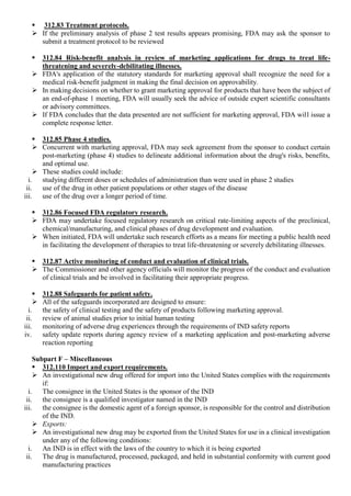  312.83 Treatment protocols.
 If the preliminary analysis of phase 2 test results appears promising, FDA may ask the sponsor to
submit a treatment protocol to be reviewed
 312.84 Risk-benefit analysis in review of marketing applications for drugs to treat life-
threatening and severely-debilitating illnesses.
 FDA's application of the statutory standards for marketing approval shall recognize the need for a
medical risk-benefit judgment in making the final decision on approvability.
 In making decisions on whether to grant marketing approval for products that have been the subject of
an end-of-phase 1 meeting, FDA will usually seek the advice of outside expert scientific consultants
or advisory committees.
 If FDA concludes that the data presented are not sufficient for marketing approval, FDA will issue a
complete response letter.
 312.85 Phase 4 studies.
 Concurrent with marketing approval, FDA may seek agreement from the sponsor to conduct certain
post-marketing (phase 4) studies to delineate additional information about the drug's risks, benefits,
and optimal use.
 These studies could include:
i. studying different doses or schedules of administration than were used in phase 2 studies
ii. use of the drug in other patient populations or other stages of the disease
iii. use of the drug over a longer period of time.
 312.86 Focused FDA regulatory research.
 FDA may undertake focused regulatory research on critical rate-limiting aspects of the preclinical,
chemical/manufacturing, and clinical phases of drug development and evaluation.
 When initiated, FDA will undertake such research efforts as a means for meeting a public health need
in facilitating the development of therapies to treat life-threatening or severely debilitating illnesses.
 312.87 Active monitoring of conduct and evaluation of clinical trials.
 The Commissioner and other agency officials will monitor the progress of the conduct and evaluation
of clinical trials and be involved in facilitating their appropriate progress.
 312.88 Safeguards for patient safety.
 All of the safeguards incorporated are designed to ensure:
i. the safety of clinical testing and the safety of products following marketing approval.
ii. review of animal studies prior to initial human testing
iii. monitoring of adverse drug experiences through the requirements of IND safety reports
iv. safety update reports during agency review of a marketing application and post-marketing adverse
reaction reporting
Subpart F – Miscellaneous
 312.110 Import and export requirements.
 An investigational new drug offered for import into the United States complies with the requirements
if:
i. The consignee in the United States is the sponsor of the IND
ii. the consignee is a qualified investigator named in the IND
iii. the consignee is the domestic agent of a foreign sponsor, is responsible for the control and distribution
of the IND.
 Exports:
 An investigational new drug may be exported from the United States for use in a clinical investigation
under any of the following conditions:
i. An IND is in effect with the laws of the country to which it is being exported
ii. The drug is manufactured, processed, packaged, and held in substantial conformity with current good
manufacturing practices
 