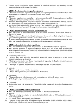 ii. Serious disease or condition means a disease or condition associated with morbidity that has
substantial impact on day-to-day functioning.
 312.305 Requirements for all expanded access uses.
 The criteria, submission requirements, safeguards, and beginning treatment information set out in this
section apply to all expanded access uses described in this subpart.
 Criteria:
i. The patient or patients to be treated have a serious or immediately life-threatening disease or condition
ii. The potential patient benefit justifies the potential risks
iii. Providing the investigational drug for the requested use will not interfere with the initiation, conduct,
or completion of clinical investigations that could support marketing approval.
 An expanded access submission is required for each type of expanded access described in this subpart.
The submission may be a new IND or a protocol amendment to an existing IND.
 312.310 Individual patients, including for emergency use.
 FDA may permit an investigational drug to be used for the treatment of an individual patient by a
licensed physician.
 The physician must determine that the probable risk to the person from the investigational drug is not
greater than the probable risk from the disease or condition.
 If there is an emergency that requires the patient to be treated before a written submission can be made,
FDA may authorize the expanded access use to begin without a written submission.
 312.315 Intermediate-size patient populations.
 FDA may permit an investigational drug to be used for the treatment of a patient population.
 FDA may ask a sponsor to consolidate expanded access under this section when the agency has
received a significant number of requests for individual patient expanded access to an investigational
drug for the same use.
 Need for expanded access:
i. The drug is not being developed, for example, because the disease or condition is so rare that the
sponsor is unable to recruit patients
ii. The drug is being studied in a clinical trial, but patients requesting the drug for expanded access use
are unable to participate in the trial
iii. The drug is an approved drug product that is no longer marketed for safety reasons.
 Criteria:
i. There is enough evidence that the drug is safe
ii. There is at least preliminary clinical evidence of effectiveness
 Submission:
i. The expanded access submission must state whether the drug is being developed or not
ii. If the drug is being studied in a clinical trial
 Safeguards:
 Upon review of the IND annual report, FDA will determine whether it is appropriate for the expanded
access
 312.320 Treatment IND or treatment protocol.
 FDA may permit an investigational drug to be used for widespread treatment use.
 Criteria
i. The drug is being investigated in a controlled clinical trial under an IND designed to support a
marketing application
ii. All clinical trials of the drug have been completed
iii. When the expanded access use is for a serious disease or condition, there is sufficient clinical evidence
of safety and effectiveness to support the expanded access use.
 