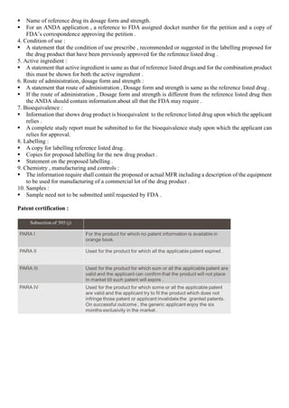  Name of reference drug its dosage form and strength.
 For an ANDA application , a reference to FDA assigned docket number for the petition and a copy of
FDA’s correspondence approving the petition .
4. Condition of use :
 A statement that the condition of use prescribe , recommended or suggested in the labelling proposed for
the drug product that have been previously approved for the reference listed drug .
5. Active ingredient :
 A statement that active ingredient is same as that of reference listed drugs and for the combination product
this must be shown for both the active ingredient .
6. Route of administration, dosage form and strength :
 A statement that route of administration , Dosage form and strength is same as the reference listed drug .
 If the route of administration , Dosage form and strength is different from the reference listed drug then
the ANDA should contain information about all that the FDA may require .
7. Bioequivalence :
 Information that shows drug product is bioequivalent to the reference listed drug upon which the applicant
relies .
 A complete study report must be submitted to for the bioequivalence study upon which the applicant can
relies for approval.
8. Labelling :
 A copy for labelling reference listed drug .
 Copies for proposed labelling for the new drug product .
 Statement on the proposed labelling .
9. Chemistry , manufacturing and controls :
 The information require shall contain the proposed or actual MFR including a description of the equipment
to be used for manufacturing of a commercial lot of the drug product .
10. Samples :
 Sample need not to be submitted until requested by FDA .
Patent certification :
 