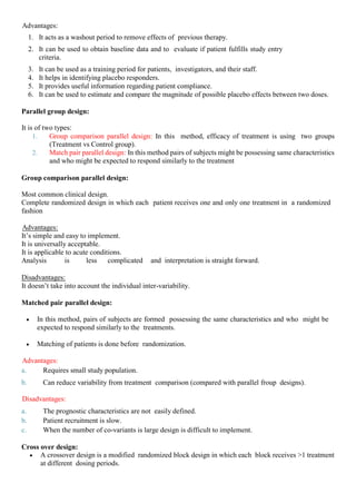Advantages:
1. It acts as a washout period to remove effects of previous therapy.
2. It can be used to obtain baseline data and to evaluate if patient fulfills study entry
criteria.
3. It can be used as a training period for patients, investigators, and their staff.
4. It helps in identifying placebo responders.
5. It provides useful information regarding patient compliance.
6. It can be used to estimate and compare the magnitude of possible placebo effects between two doses.
Parallel group design:
It is of two types:
1. Group comparison parallel design: In this method, efficacy of treatment is using two groups
(Treatment vs Control group).
2. Match pair parallel design: In this method pairs of subjects might be possessing same characteristics
and who might be expected to respond similarly to the treatment
Group comparison parallel design:
Most common clinical design.
Complete randomized design in which each patient receives one and only one treatment in a randomized
fashion
Advantages:
It’s simple and easy to implement.
It is universally acceptable.
It is applicable to acute conditions.
Analysis is less complicated and interpretation is straight forward.
Disadvantages:
It doesn’t take into account the individual inter-variability.
Matched pair parallel design:
 In this method, pairs of subjects are formed possessing the same characteristics and who might be
expected to respond similarly to the treatments.
 Matching of patients is done before randomization.
Advantages:
a. Requires small study population.
b. Can reduce variability from treatment comparison (compared with parallel froup designs).
Disadvantages:
a. The prognostic characteristics are not easily defined.
b. Patient recruitment is slow.
c. When the number of co-variants is large design is difficult to implement.
Cross over design:
 A crossover design is a modified randomized block design in which each block receives >1 treatment
at different dosing periods.
 