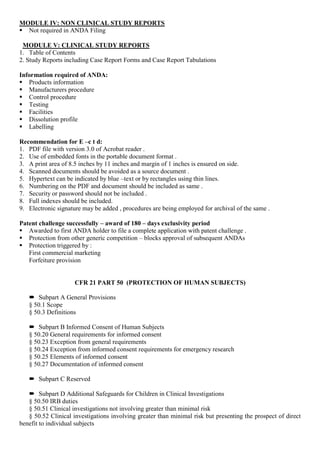 MODULE IV: NON CLINICAL STUDY REPORTS
 Not required in ANDA Filing
MODULE V: CLINICAL STUDY REPORTS
1. Table of Contents
2. Study Reports including Case Report Forms and Case Report Tabulations
Information required of ANDA:
 Products information
 Manufacturers procedure
 Control procedure
 Testing
 Facilities
 Dissolution profile
 Labelling
Recommendation for E –c t d:
1. PDF file with version 3.0 of Acrobat reader .
2. Use of embedded fonts in the portable document format .
3. A print area of 8.5 inches by 11 inches and margin of 1 inches is ensured on side.
4. Scanned documents should be avoided as a source document .
5. Hypertext can be indicated by blue –text or by rectangles using thin lines.
6. Numbering on the PDF and document should be included as same .
7. Security or password should not be included .
8. Full indexes should be included.
9. Electronic signature may be added , procedures are being employed for archival of the same .
Patent challenge successfully – award of 180 – days exclusivity period
 Awarded to first ANDA holder to file a complete application with patent challenge .
 Protection from other generic competition – blocks approval of subsequent ANDAs
 Protection triggered by :
First commercial marketing
Forfeiture provision
CFR 21 PART 50 (PROTECTION OF HUMAN SUBJECTS)
 Subpart A General Provisions
§ 50.1 Scope
§ 50.3 Definitions
 Subpart B Informed Consent of Human Subjects
§ 50.20 General requirements for informed consent
§ 50.23 Exception from general requirements
§ 50.24 Exception from informed consent requirements for emergency research
§ 50.25 Elements of informed consent
§ 50.27 Documentation of informed consent
 Subpart C Reserved
 Subpart D Additional Safeguards for Children in Clinical Investigations
§ 50.50 IRB duties
§ 50.51 Clinical investigations not involving greater than minimal risk
§ 50.52 Clinical investigations involving greater than minimal risk but presenting the prospect of direct
benefit to individual subjects
 