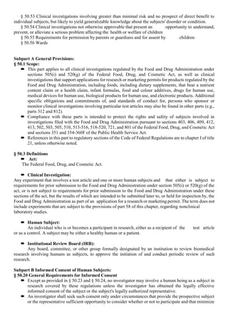 § 50.53 Clinical investigations involving greater than minimal risk and no prospect of direct benefit to
individual subjects, but likely to yield generalizable knowledge about the subjects' disorder or condition.
§ 50.54 Clinical investigations not otherwise approvable that present an opportunity to understand,
prevent, or alleviate a serious problem affecting the health or welfare of children
§ 50.55 Requirements for permission by parents or guardians and for assent by children
§ 50.56 Wards
Subpart A General Provisions:
§ 50.1 Scope:
 This part applies to all clinical investigations regulated by the Food and Drug Administration under
sections 505(i) and 520(g) of the Federal Food, Drug, and Cosmetic Act, as well as clinical
investigations that support applications for research or marketing permits for products regulated by the
Food and Drug Administration, including foods, including dietary supplements, that bear a nutrient
content claim or a health claim, infant formulas, food and colour additives, drugs for human use,
medical devices for human use, biological products for human use, and electronic products. Additional
specific obligations and commitments of, and standards of conduct for, persons who sponsor or
monitor clinical investigations involving particular test articles may also be found in other parts (e.g.,
parts 312 and 812).
 Compliance with these parts is intended to protect the rights and safety of subjects involved in
investigations filed with the Food and Drug Administration pursuant to sections 403, 406, 409, 412,
413, 502, 503, 505, 510, 513-516, 518-520, 721, and 801 of the Federal Food, Drug, and Cosmetic Act
and sections 351 and 354-360F of the Public Health Service Act.
 References in this part to regulatory sections of the Code of Federal Regulations are to chapter I of title
21, unless otherwise noted.
§ 50.3 Definitions
 Act:
The Federal Food, Drug, and Cosmetic Act.
 Clinical Investigation:
Any experiment that involves a test article and one or more human subjects and that either is subject to
requirements for prior submission to the Food and Drug Administration under section 505(i) or 520(g) of the
act, or is not subject to requirements for prior submission to the Food and Drug Administration under these
sections of the act, but the results of which are intended to be submitted later to, or held for inspection by, the
Food and Drug Administration as part of an application for a research or marketing permit. The term does not
include experiments that are subject to the provisions of part 58 of this chapter, regarding nonclinical
laboratory studies.
 Human Subject:
An individual who is or becomes a participant in research, either as a recipient of the test article
or as a control. A subject may be either a healthy human or a patient.
 Institutional Review Board (IRB):
Any board, committee, or other group formally designated by an institution to review biomedical
research involving humans as subjects, to approve the initiation of and conduct periodic review of such
research.
Subpart B Informed Consent of Human Subjects:
§ 50.20 General Requirements for Informed Consent
 Except as provided in § 50.23 and § 50.24, no investigator may involve a human being as a subject in
research covered by these regulations unless the investigator has obtained the legally effective
informed consent of the subject or the subject's legally authorized representative.
 An investigator shall seek such consent only under circumstances that provide the prospective subject
or the representative sufficient opportunity to consider whether or not to participate and that minimize
 