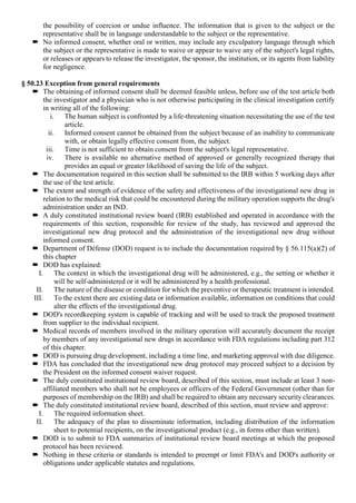 the possibility of coercion or undue influence. The information that is given to the subject or the
representative shall be in language understandable to the subject or the representative.
 No informed consent, whether oral or written, may include any exculpatory language through which
the subject or the representative is made to waive or appear to waive any of the subject's legal rights,
or releases or appears to release the investigator, the sponsor, the institution, or its agents from liability
for negligence.
§ 50.23 Exception from general requirements
 The obtaining of informed consent shall be deemed feasible unless, before use of the test article both
the investigator and a physician who is not otherwise participating in the clinical investigation certify
in writing all of the following:
i. The human subject is confronted by a life-threatening situation necessitating the use of the test
article.
ii. Informed consent cannot be obtained from the subject because of an inability to communicate
with, or obtain legally effective consent from, the subject.
iii. Time is not sufficient to obtain consent from the subject's legal representative.
iv. There is available no alternative method of approved or generally recognized therapy that
provides an equal or greater likelihood of saving the life of the subject.
 The documentation required in this section shall be submitted to the IRB within 5 working days after
the use of the test article.
 The extent and strength of evidence of the safety and effectiveness of the investigational new drug in
relation to the medical risk that could be encountered during the military operation supports the drug's
administration under an IND.
 A duly constituted institutional review board (IRB) established and operated in accordance with the
requirements of this section, responsible for review of the study, has reviewed and approved the
investigational new drug protocol and the administration of the investigational new drug without
informed consent.
 Department of Défense (DOD) request is to include the documentation required by § 56.115(a)(2) of
this chapter
 DOD has explained:
I. The context in which the investigational drug will be administered, e.g., the setting or whether it
will be self-administered or it will be administered by a health professional.
II. The nature of the disease or condition for which the preventive or therapeutic treatment is intended.
III. To the extent there are existing data or information available, information on conditions that could
alter the effects of the investigational drug.
 DOD's recordkeeping system is capable of tracking and will be used to track the proposed treatment
from supplier to the individual recipient.
 Medical records of members involved in the military operation will accurately document the receipt
by members of any investigational new drugs in accordance with FDA regulations including part 312
of this chapter.
 DOD is pursuing drug development, including a time line, and marketing approval with due diligence.
 FDA has concluded that the investigational new drug protocol may proceed subject to a decision by
the President on the informed consent waiver request.
 The duly constituted institutional review board, described of this section, must include at least 3 non-
affiliated members who shall not be employees or officers of the Federal Government (other than for
purposes of membership on the IRB) and shall be required to obtain any necessary security clearances.
 The duly constituted institutional review board, described of this section, must review and approve:
I. The required information sheet.
II. The adequacy of the plan to disseminate information, including distribution of the information
sheet to potential recipients, on the investigational product (e.g., in forms other than written).
 DOD is to submit to FDA summaries of institutional review board meetings at which the proposed
protocol has been reviewed.
 Nothing in these criteria or standards is intended to preempt or limit FDA's and DOD's authority or
obligations under applicable statutes and regulations.
 