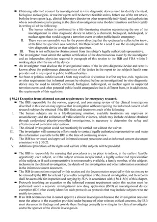  Obtaining informed consent for investigational in vitro diagnostic devices used to identify chemical,
biological, radiological, or nuclear agents will be deemed feasible unless, before use of the test article,
both the investigator (e.g., clinical laboratory director or other responsible individual) and a physician
who is not otherwise participating in the clinical investigation make the determinations and later certify
in writing all of the following:
I. The human subject is confronted by a life-threatening situation necessitating the use of the
investigational in vitro diagnostic device to identify a chemical, biological, radiological, or
nuclear agent that would suggest a terrorism event or other public health emergency.
II. There was no reasonable way for the person directing that the specimen be collected to know,
at the time the specimen was collected, that there would be a need to use the investigational in
vitro diagnostic device on that subject's specimen.
III. Time is not sufficient to obtain consent from the subject's legally authorized representative.
 The investigator must submit the written certification of the determinations made by the investigator
and an independent physician required in paragraph of this section to the IRB and FDA within 5
working days after the use of the device.
 An investigator must disclose the investigational status of the in vitro diagnostic device and what is
known about the performance characteristics of the device in the report to the subject's health care
provider and in any report to public health authorities.
 No State or political subdivision of a State may establish or continue in effect any law, rule, regulation
or other requirement that informed consent be obtained before an investigational in vitro diagnostic
device may be used to identify chemical, biological, radiological, or nuclear agent in suspected
terrorism events and other potential public health emergencies that is different from, or in addition to,
the requirements of this regulation.
§ 50.24 Exception from informed consent requirements for emergency research.
 The IRB responsible for the review, approval, and continuing review of the clinical investigation
described in this section may approve that investigation without requiring that informed consent of all
research subjects be obtained if the IRB finds and documents each of the following:
I. The human subjects are in a life-threatening situation, available treatments are unproven or
unsatisfactory, and the collection of valid scientific evidence, which may include evidence obtained
through randomized placebo-controlled investigations, is necessary to determine the safety and
effectiveness of particular interventions.
II. The clinical investigation could not practicably be carried out without the waiver.
III. The investigator will summarize efforts made to contact legally authorized representatives and make
this information available to the IRB at the time of continuing review.
IV. The IRB has reviewed and approved informed consent procedures and an informed consent document
consistent with § 50.25.
V. Additional protections of the rights and welfare of the subjects will be provided.
 The IRB is responsible for ensuring that procedures are in place to inform, at the earliest feasible
opportunity, each subject, or if the subject remains incapacitated, a legally authorized representative
of the subject, or if such a representative is not reasonably available, a family member, of the subject's
inclusion in the clinical investigation, the details of the investigation and other information contained
in the informed consent document.
 The IRB determinations required by this section and the documentation required by this section are to
be retained by the IRB for at least 3 years after completion of the clinical investigation, and the records
shall be accessible for inspection and copying by FDA in accordance with § 56.115(b) of this chapter.
 Protocols involving an exception to the informed consent requirement under this section must be
performed under a separate investigational new drug application (IND) or investigational device
exemption (IDE) that clearly identifies such protocols as protocols that may include subjects who are
unable to consent.
 If an IRB determines that it cannot approve a clinical investigation because the investigation does not
meet the criteria in the exception provided under because of other relevant ethical concerns, the IRB
must document its findings and provide these findings promptly in writing to the clinical investigator
and to the sponsor of the clinical investigation.
 