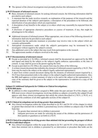  The sponsor of the clinical investigation must promptly disclose this information to FDA.
§ 50.25 Elements of informed consent.
 Basic elements of informed consent. In seeking informed consent, the following information shall be
provided to each subject:
I. A statement that the study involves research, an explanation of the purposes of the research and the
expected duration of the subject's participation, a description of the procedures to be followed, and
identification of any procedures which are experimental.
II. A description of any benefits to the subject or to others which may reasonably be expected from the
research.
III. A disclosure of appropriate alternative procedures or courses of treatment, if any, that might be
advantageous to the subject.
 Additional elements of informed consent. When appropriate, one or more of the following elements of
information shall also be provided to each subject:
I. A statement that the particular treatment or procedure may involve risks to the subject which are
currently unforeseeable.
II. Anticipated circumstances under which the subject's participation may be terminated by the
investigator without regard to the subject's consent.
III. Any additional costs to the subject that may result from participation in the research.
IV. The approximate number of subjects involved in the study.
§ 50.27 Documentation of informed consent
 Except as provided in § 56.109(c), informed consent shall be documented are approved by the IRB
and signed and dated by the subject or the subject's legally authorize representative at the time of
consent. A copy shall be given to the person signing the form.
 Except as provided in § 56.109(c), the consent form may be either of the following:
I. A written consent document that embodies the elements of informed consent required by § 50.25. This
form may be read to the subject or the subject's legally authorized representative.
II. A short form written consent document stating that the elements of informed consent required by §
50.25 have been presented orally to the subject or the subject's legally authorized representative. Also,
the IRB shall approve a written summary of what is to be said to the subject or the representative. A
copy of the summary shall be given to the subject or the representative in addition to a copy of the
short form.
Subpart D Additional Safeguards for Children in Clinical Investigations:
§ 50.50 IRB duties
 In addition to other responsibilities assigned to IRBs under this part and part 56 of this chapter, each
IRB must review clinical investigations involving children as subjects covered by this subpart D and
approve only those clinical investigations that satisfy the criteria described in § 50.51, § 50.52, or §
50.53 and the conditions of all other applicable sections of this subpart D.
§ 50.51 Clinical investigations not involving greater than minimal risk
 Any clinical investigation within the scope described in §§ 50.1 and 56.101 of this chapter in which
no greater than minimal risk to children is presented may involve children as subjects only if the IRB
finds that:
I. No greater than minimal risk to children is presented.
II. Adequate provisions are made for soliciting the assent of the children and the permission of
their parents or guardians as set forth in § 50.55.
§ 50.52 Clinical investigations involving greater than minimal risk but presenting the prospect of direct
benefit to individual subjects
 Any clinical investigation within the scope described in §§ 50.1 and 56.101 of this chapter in which
more than minimal risk to children is presented by an intervention or procedure that holds out the
 