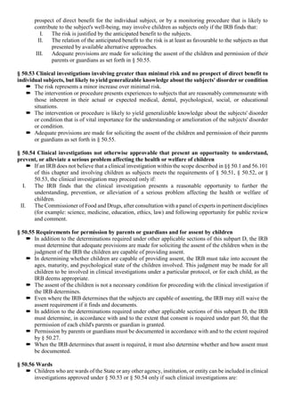 prospect of direct benefit for the individual subject, or by a monitoring procedure that is likely to
contribute to the subject's well-being, may involve children as subjects only if the IRB finds that:
I. The risk is justified by the anticipated benefit to the subjects.
II. The relation of the anticipated benefit to the risk is at least as favourable to the subjects as that
presented by available alternative approaches.
III. Adequate provisions are made for soliciting the assent of the children and permission of their
parents or guardians as set forth in § 50.55.
§ 50.53 Clinical investigations involving greater than minimal risk and no prospect of direct benefit to
individual subjects, but likely to yield generalizable knowledge about the subjects' disorder or condition
 The risk represents a minor increase over minimal risk.
 The intervention or procedure presents experiences to subjects that are reasonably commensurate with
those inherent in their actual or expected medical, dental, psychological, social, or educational
situations.
 The intervention or procedure is likely to yield generalizable knowledge about the subjects' disorder
or condition that is of vital importance for the understanding or amelioration of the subjects' disorder
or condition.
 Adequate provisions are made for soliciting the assent of the children and permission of their parents
or guardians as set forth in § 50.55.
§ 50.54 Clinical investigations not otherwise approvable that present an opportunity to understand,
prevent, or alleviate a serious problem affecting the health or welfare of children
 If an IRB does not believe that a clinical investigation within the scope described in §§ 50.1 and 56.101
of this chapter and involving children as subjects meets the requirements of § 50.51, § 50.52, or §
50.53, the clinical investigation may proceed only if:
I. The IRB finds that the clinical investigation presents a reasonable opportunity to further the
understanding, prevention, or alleviation of a serious problem affecting the health or welfare of
children.
II. The Commissioner of Food and Drugs, after consultation with a panel of experts in pertinent disciplines
(for example: science, medicine, education, ethics, law) and following opportunity for public review
and comment.
§ 50.55 Requirements for permission by parents or guardians and for assent by children
 In addition to the determinations required under other applicable sections of this subpart D, the IRB
must determine that adequate provisions are made for soliciting the assent of the children when in the
judgment of the IRB the children are capable of providing assent.
 In determining whether children are capable of providing assent, the IRB must take into account the
ages, maturity, and psychological state of the children involved. This judgment may be made for all
children to be involved in clinical investigations under a particular protocol, or for each child, as the
IRB deems appropriate.
 The assent of the children is not a necessary condition for proceeding with the clinical investigation if
the IRB determines.
 Even where the IRB determines that the subjects are capable of assenting, the IRB may still waive the
assent requirement if it finds and documents.
 In addition to the determinations required under other applicable sections of this subpart D, the IRB
must determine, in accordance with and to the extent that consent is required under part 50, that the
permission of each child's parents or guardian is granted.
 Permission by parents or guardians must be documented in accordance with and to the extent required
by § 50.27.
 When the IRB determines that assent is required, it must also determine whether and how assent must
be documented.
§ 50.56 Wards
 Children who are wards of the State or any other agency, institution, or entity can be included in clinical
investigations approved under § 50.53 or § 50.54 only if such clinical investigations are:
 