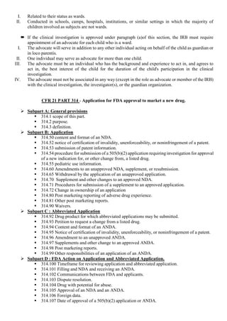 I. Related to their status as wards.
II. Conducted in schools, camps, hospitals, institutions, or similar settings in which the majority of
children involved as subjects are not wards.
 If the clinical investigation is approved under paragraph (a)of this section, the IRB must require
appointment of an advocate for each child who is a ward.
I. The advocate will serve in addition to any other individual acting on behalf of the child as guardian or
in loco parentis.
II. One individual may serve as advocate for more than one child.
III. The advocate must be an individual who has the background and experience to act in, and agrees to
act in, the best interest of the child for the duration of the child's participation in the clinical
investigation.
IV. The advocate must not be associated in any way (except in the role as advocate or member of the IRB)
with the clinical investigation, the investigator(s), or the guardian organization.
CFR 21 PART 314 - Application for FDA approval to market a new drug.
 Subpart A: General provisions
 314.1 scope of this part.
 314.2 purpose.
 314.3 definition.
 Subpart B: Application
 314.50 content and format of an NDA.
 314.52 notice of certification of invalidity, unenforceability, or noninfringement of a patent.
 314.53 submission of patent information.
 314.54 procedure for submission of a 505(b)(2) application requiring investigation for approval
of a new indication for, or other change from, a listed drug.
 314.55 pediatric use information.
 314.60 Amendments to an unapproved NDA, supplement, or resubmission.
 314.65 Withdrawal by the application of an unapproved application.
 314.70 Supplement and other changes to an approved NDA.
 314.71 Procedures for submission of a supplement to an approved application.
 314.72 Change in ownership of an application
 314.80 Post marketing reporting of adverse drug experience.
 314.81 Other post marketing reports.
 314.90 Waivers.
 Subpart C : Abbreviated Application
 314.92 Drug product for which abbreviated applications may be submitted.
 314.93 Petition to request a change from a listed drug.
 314.94 Content and format of an ANDA.
 314.95 Notice of certification of invalidity, unenforceability, or noninfringement of a patent.
 314.96 Amendment to an unapproved ANDA.
 314.97 Supplements and other change to an approved ANDA.
 314.98 Post marketing reports.
 314.99 Other responsibilities of an application of an ANDA.
 Subpart D : FDA Action on Application and Abbreviated Application.
 314.100 Timeframe for reviewing application and abbreviated application.
 314.101 Filling and NDA and receiving an ANDA.
 314.102 Communications between FDA and applicants.
 314.103 Dispute resolution.
 314.104 Drug with potential for abuse.
 314.105 Approval of an NDA and an ANDA.
 314.106 Foreign data.
 314.107 Date of approval of a 505(b)(2) application or ANDA.
 