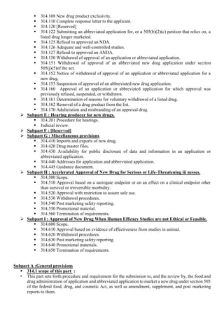  314.108 New drug product exclusivity.
 314.110 Complete response letter to the applicant.
 314.120 [Reserved]
 314.122 Submitting an abbreviated application for, or a 505(b)(2)(c) petition that relies on, a
listed drug longer marketed.
 314.125 Refusal to approved an NDA.
 314.126 Adequate and well-controlled studies.
 314.127 Refusal to approved an ANDA.
 314.150 Withdrawal of approval of an application or abbreviated application.
 314.151 Withdrawal of approval of an abbreviated new drug application under section
505(j)(5)of the act.
 314.152 Notice of withdrawal of approval of an application or abbreviated application for a
new drug.
 314.153 Suspension of approval of an abbreviated new drug application.
 314.160 Approval of an application or abbreviated application for which approval was
previously refused, suspended, or withdrawn.
 314.161 Determination of reasons for voluntary withdrawal of a listed drug.
 314.162 Removal of a drug product from the list.
 314.170 Adulteration and misbranding of an approval drug.
 Subpart E : Hearing producer for new drugs.
 314.201 Procedure for hearings.
 Judicial review.
 Subpart F : [Reserved]
 Subpart G : Miscellaneous provisions
 314.410 Imports and exports of new drug.
 314.420 Drug master files.
 314.430 Availability for public disclosure of data and information in an application or
abbreviated application.
 314.440 Addresses for application and abbreviated application.
 314.445 Guidance document.
 Subpart H : Accelerated Approval of New Drug for Serious or Life-Threatening iii nesses.
 314.500 Scope.
 314.510 Approval based on a surrogate endpoint or on an effect on a clinical endpoint other
than survival or irreversible morbidity.
 314.520 Approval with restriction to assure safe use.
 314.530 Withdrawal procedures.
 314.540 Post marketing safety reporting.
 314.550 Promotional material.
 314.560 Termination of requirements.
 Subpart I : Approval of New Drug When Human Efficacy Studies are not Ethical or Feasible.
 314.600 Scope.
 314.610 Approval based on evidence of effectiveness from studies in animal.
 314.620 Withdrawal procedures.
 314.630 Post marketing safety reporting.
 314.640 Promotional materials.
 314.650 Termination of requirements.
Subpart A :General provisions
 314.1 scope of this part :
• This part sets forth procedure and requirement for the submission to, and the review by, the food and
drug administration of application and abbreviated application to market a new drug under section 505
of the federal food, drug, and cosmetic Act, as well as amendment, supplement, and post marketing
reports to them.
 