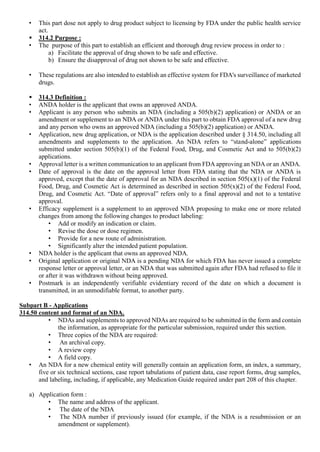 • This part dose not apply to drug product subject to licensing by FDA under the public health service
act.
 314.2 Purpose :
• The purpose of this part to establish an efficient and thorough drug review process in order to :
a) Facilitate the approval of drug shown to be safe and effective.
b) Ensure the disapproval of drug not shown to be safe and effective.
• These regulations are also intended to establish an effective system for FDA's surveillance of marketed
drugs.
 314.3 Definition :
• ANDA holder is the applicant that owns an approved ANDA.
• Applicant is any person who submits an NDA (including a 505(b)(2) application) or ANDA or an
amendment or supplement to an NDA or ANDA under this part to obtain FDA approval of a new drug
and any person who owns an approved NDA (including a 505(b)(2) application) or ANDA.
• Application, new drug application, or NDA is the application described under § 314.50, including all
amendments and supplements to the application. An NDA refers to “stand-alone” applications
submitted under section 505(b)(1) of the Federal Food, Drug, and Cosmetic Act and to 505(b)(2)
applications.
• Approval letter is a written communication to an applicant from FDA approving an NDA or an ANDA.
• Date of approval is the date on the approval letter from FDA stating that the NDA or ANDA is
approved, except that the date of approval for an NDA described in section 505(x)(1) of the Federal
Food, Drug, and Cosmetic Act is determined as described in section 505(x)(2) of the Federal Food,
Drug, and Cosmetic Act. “Date of approval” refers only to a final approval and not to a tentative
approval.
• Efficacy supplement is a supplement to an approved NDA proposing to make one or more related
changes from among the following changes to product labeling:
• Add or modify an indication or claim.
• Revise the dose or dose regimen.
• Provide for a new route of administration.
• Significantly alter the intended patient population.
• NDA holder is the applicant that owns an approved NDA.
• Original application or original NDA is a pending NDA for which FDA has never issued a complete
response letter or approval letter, or an NDA that was submitted again after FDA had refused to file it
or after it was withdrawn without being approved.
• Postmark is an independently verifiable evidentiary record of the date on which a document is
transmitted, in an unmodifiable format, to another party.
Subpart B - Applications
314.50 content and format of an NDA.
• NDAs and supplements to approved NDAs are required to be submitted in the form and contain
the information, as appropriate for the particular submission, required under this section.
• Three copies of the NDA are required:
• An archival copy.
• A review copy
• A field copy.
• An NDA for a new chemical entity will generally contain an application form, an index, a summary,
five or six technical sections, case report tabulations of patient data, case report forms, drug samples,
and labeling, including, if applicable, any Medication Guide required under part 208 of this chapter.
a) Application form :
• The name and address of the applicant.
• The date of the NDA
• The NDA number if previously issued (for example, if the NDA is a resubmission or an
amendment or supplement).
 