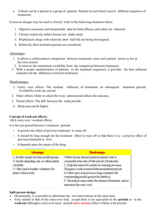  A block can be a patient or a group of patients. Patients in each block receive different sequences of
treatments.
Crossover designs may be used in clinical trials in the following situations where:
1. Objective measures and interpretable data for both efficacy and safety are obtained.
2. Chronic (relatively stable) disease are under study.
3. Prophylactic drugs with relatively short half-life are being investigated.
4. Relatively short treatment periods are considered.
Advantages:
1. It allows a within-patient comparison between treatments, since each patient serves as his or
her own control.
2. It removes the interpatient variability from the comparison between treatments.
3. With a proper randomization of patients to the treatment sequences, it provides the best unbiased
estimates for the differences between treatments.
Disadvantages:
1. Carry- over effects: The residual influence of treatments on subsequent treatment periods.
Avoided by wash out period.
2. Order effects: Order in which the tt are administered affects the outcome.
3. Period effects: The diff. between the study periods.
4. Drop-outs can be higher.
Concept of wash-out effects:
AKA carry over / residual effects.
It is the rest period between 2 treatment periods.
 It permits the effect of previous treatment to wane off.
 It should be long enough for the treatment effect to wear off so that there is no carryover effect of
previous treatment to next.
 It depends upon the nature of the drug.
Split person design:
 Occasionally, it is possible to administer the two interventions at the same time.
 Very similar to that of the cross-over trial, except there is no equivalent to the periods or to the
wash-out although a carry-over (now termed carry-across) effect is likely to be present.
 