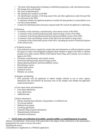 • The name of the drug product including its established, proprietary, code, and chemical names.
• The dosage form and strength
• The route of administration.
• The identification numbers of all IND.
• the identification numbers of all drug master files and other applications under this part that
are referenced in the NDA.
• A statement whether the applicant proposes to market the drug product as a prescription or an
over the-counter product.
• A check-list identifying what enclosures required under this section the applicant is submitting.
b) Summary.
• A summary of the chemistry, manufacturing, and controls section of the NDA.
• A summary of the nonclinical pharmacology and toxicology section of the NDA.
• A summary of the human pharmacokinetics and bioavailability section of the NDA.
• A summary of the microbiology section of the NDA (for anti-infective drugs only).
• A summary of the clinical data section of the NDA, including the results of statistical analyses
of the clinical trials.
c) Technical sections:
• Each technical section is required to contain data and information in sufficient detail to permit
the agency to make a knowledgeable judgment about whether to approve the NDA or whether
grounds exist under section 505(d) of the Federal Food, Drug, and Cosmetic Act to refuse to
approve the NDA.
• Chemistry, manufacturing, and controls section.
• Nonclinical pharmacology and toxicology section.
• Human pharmacokinetics and bioavailability section
• Microbiology section
• Clinical data section
• Statistical section.
• Pediatric use section.
d) Samples and labeling:
• FDA generally will ask applicants to submit samples directly to two or more Agency
laboratories that will perform all necessary tests on the samples and validate the applicant's
analytical procedures.
e) Case report forms and tabulations:
• Case report tabulations.
• Case report forms.
• Additional data.
f) Patent information:
• Patents claiming drug substance, drug product, or method of use.
• No relevant patents.
• Method-of-use patent.
• Licensing agreements.
• Untimely filing of patent information.
• Disputed patent information.
• Amended certifications.
 314.52 Notice of certification of invalidity, unenforceability, or noninfringement of a patent.
a)Notice of certification : Each owner of the patent that is the subject of the certification or the representative
designated by the owner to receive the notice.
b)Sending the notice :
c)Amendment or supplement to a 505(b)(2) application:
 
