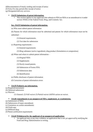 d)Documentation of timely sending and receipt of notice
(f) Forty-five day period after receipt of notice
(g) Designated delivery services.
 314.53 Submission of patent information.
• This section applies to any applicant who submits to FDA an NDA or an amendment to it under
section 505(b) of the Federal Food, Drug, and Cosmetic Act.
Sec. 314.53 Submission of patent information.
(a) Who must submit patent information
(b) Patents for which information must be submitted and patents for which information must not be
submitted –
(1) General requirements.
(2) Test data for submission
(c) Reporting requirements –
(1) General requirements
(2) Drug substance (active ingredient), drug product (formulation or composition)
(d) When and where to submit patent information –
(1) Original NDA
(2) Supplements
(3) Newly issued patents.
(4) Submission of Forms FDA
(5) Submission date
(6) Identification
(e) Public disclosure of patent information
(f) Correction of patent information errors
 314.55 Pediatric use information.
(a) Required assessment.
(b) Deferred submission
(c) Waivers
(1) General. (2) Full waiver (3) Partial waiver (4)FDA action on waiver.
 314.60 Amendments to an unapproved NDA, supplement, or resubmission.
(a) Submission of NDA.
(b) Submission of major amendment.
(c) Limitation on certain amendments
(d) Field copy
(e) Different drug.
(f) Patent certification requirements
 314.65 Withdrawal by the applicant of an unapproved application:
• An applicant may at any time withdraw an application that is not yet approved by notifying the
Food and Drug Administration in writing.
 