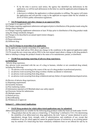 • If, by the time it receives such notice, the agency has identified any deficiencies in the
application, we will list such deficiencies in the letter we send the applicant acknowledging the
withdrawal.
• A decision to withdraw the application is without prejudice to refilling. The agency will retain
the application and will provide a copy to the applicant on request under the fee schedule in
20.45 of FDA's public information regulations.
 314.70 Supplements and other changes to an approved NDA.
(a) Changes to an approved NDA
(b) Changes requiring supplement submission and approval prior to distribution of the product made using the
change (major changes).
(c) Changes requiring supplement submission at least 30 days prior to distribution of the drug product made
using the change (moderate changes).
(d) Changes to be described in an annual report (minor changes).
(e) Protocols.
(f) Patent information
(h) Different drug
Sec. 314.72 Change in ownership of an application.
(a) An applicant may transfer ownership of its application.
(b) The new owner shall advise FDA about any change in the conditions in the approved application under
314.70 except the new owner may advise FDA in the next annual report about a change in the drug product's
label or labeling to change the product's brand or the name of its manufacturer, packer, or distributor.
 314.80 Post-marketing reporting of adverse drug experiences.
(a) Definitions
Adverse drug experience.
Any adverse event associated with the use of a drug in humans, whether or not considered drug related,
including the following:
1. An adverse event occurring,in the course of the use of a drug product in professional practice;
2. an adverse event occurring from drug overdose whether accidental or intentional;
3. an adverse event occurring from drug abuse;
4. an adverse event occurring from drug withdrawal;and any failure of expected pharmacological action.
(b) Review of adverse drug experiences.
(c) Reporting requirements
(d) Scientific literature
(e) Post marketing studies.
(f) Information reported on ICSRs(Individual case safety report)
(g) Electronic format for submissions
(h) Multiple reports
(i) Patient privacy.
(j) Recordkeeping
(k) Withdrawal of approval.
Subpart C - Abbreviated Applications
 314.92 Drug products for which abbreviated applications may be submitted.
Abbreviated applications are suitable for the following drug products within the limits set forth under 314.93:
• Drug products that are the same as a listed drug. A "listed drug" is defined in 314.3. For determining
the suitability of an abbreviated new drug application, the term "same as" means identical in active
ingredient(s), dosage form, strength, route of administration, and conditions of use, except that
conditions of use for which approval cannot be granted because of exclusivity or an existing patent
may be omitted. If a listed drug has been voluntarily withdrawn from or not offered for sale by its
 