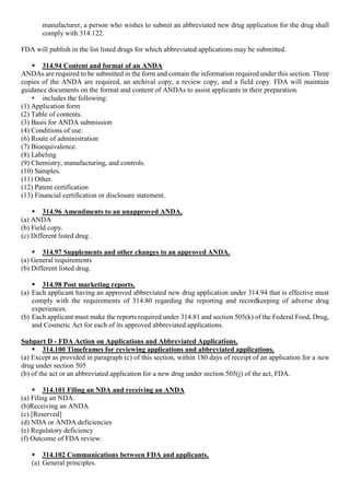 manufacturer, a person who wishes to submit an abbreviated new drug application for the drug shall
comply with 314.122.
FDA will publish in the list listed drugs for which abbreviated applications may be submitted.
 314.94 Content and format of an ANDA
ANDAs are required to be submitted in the form and contain the information required under this section. Three
copies of the ANDA are required, an archival copy, a review copy, and a field copy. FDA will maintain
guidance documents on the format and content of ANDAs to assist applicants in their preparation.
• includes the following:
(1) Application form
(2) Table of contents.
(3) Basis for ANDA submission
(4) Conditions of use.
(6) Route of administration
(7) Bioequivalence.
(8) Labeling
(9) Chemistry, manufacturing, and controls.
(10) Samples.
(11) Other.
(12) Patent certification
(13) Financial certification or disclosure statement.
 314.96 Amendments to an unapproved ANDA.
(a) ANDA
(b) Field copy.
(c) Different listed drug .
 314.97 Supplements and other changes to an approved ANDA.
(a) General requirements
(b) Different listed drug.
 314.98 Post marketing reports.
(a) Each applicant having an approved abbreviated new drug application under 314.94 that is effective must
comply with the requirements of 314.80 regarding the reporting and recordkeeping of adverse drug
experiences.
(b) Each applicant must make the reports required under 314.81 and section 505(k) of the Federal Food, Drug,
and Cosmetic Act for each of its approved abbreviated applications.
Subpart D - FDA Action on Applications and Abbreviated Applications.
 314.100 Timeframes for reviewing applications and abbreviated applications.
(a) Except as provided in paragraph (c) of this section, within 180 days of receipt of an application for a new
drug under section 505
(b) of the act or an abbreviated application for a new drug under section 505(j) of the act, FDA.
 314.101 Filing an NDA and receiving an ANDA
(a) Filing an NDA.
(b)Receiving an ANDA
(c) [Reserved]
(d) NDA or ANDA deficiencies
(e) Regulatory deficiency
(f) Outcome of FDA review.
 314.102 Communications between FDA and applicants.
(a) General principles.
 