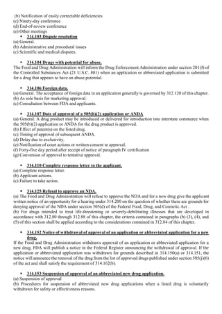(b) Notification of easily correctable deficiencies
(c) Ninety-day conference
(d) End-of-review conference
(e) Other meetings
 314.103 Dispute resolution
(a) General.
(b) Administrative and procedural issues
(c) Scientific and medical disputes.
 314.104 Drugs with potential for abuse.
The Food and Drug Administration will inform the Drug Enforcement Administration under section 201(f) of
the Controlled Substances Act (21 U.S.C. 801) when an application or abbreviated application is submitted
for a drug that appears to have an abuse potential.
 314.106 Foreign data.
(a) General. The acceptance of foreign data in an application generally is governed by 312.120 of this chapter.
(b) As sole basis for marketing approval.
(c) Consultation between FDA and applicants.
 314.107 Date of approval of a 505(b)(2) application or ANDA
(a) General. A drug product may be introduced or delivered for introduction into interstate commerce when
the 505(b)(2) application or ANDA for the drug product is approved.
(b) Effect of patent(s) on the listed drug.
(c) Timing of approval of subsequent ANDA.
(d) Delay due to exclusivity.
(e) Notification of court actions or written consent to approval.
(f) Forty-five day period after receipt of notice of paragraph IV certification
(g) Conversion of approval to tentative approval.
 314.110 Complete response letter to the applicant.
(a) Complete response letter.
(b) Applicant actions.
(c) Failure to take action.
 314.125 Refusal to approve an NDA.
(a) The Food and Drug Administration will refuse to approve the NDA and for a new drug give the applicant
written notice of an opportunity for a hearing under 314.200 on the question of whether there are grounds for
denying approval of the NDA under section 505(d) of the Federal Food, Drug, and Cosmetic Act .
(b) For drugs intended to treat life-threatening or severely-debilitating illnesses that are developed in
accordance with 312.80 through 312.88 of this chapter, the criteria contained in paragraphs (b) (3), (4), and
(5) of this section shall be applied according to the considerations contained in 312.84 of this chapter.
 314.152 Notice of withdrawal of approval of an application or abbreviated application for a new
drug.
If the Food and Drug Administration withdraws approval of an application or abbreviated application for a
new drug, FDA will publish a notice in the Federal Register announcing the withdrawal of approval. If the
application or abbreviated application was withdrawn for grounds described in 314.150(a) or 314.151, the
notice will announce the removal of the drug from the list of approved drugs published under section 505(j)(6)
of the act and shall satisfy the requirement of 314.162(b).
 314.153 Suspension of approval of an abbreviated new drug application.
(a) Suspension of approval
(b) Procedures for suspension of abbreviated new drug applications when a listed drug is voluntarily
withdrawn for safety or effectiveness reasons.
 